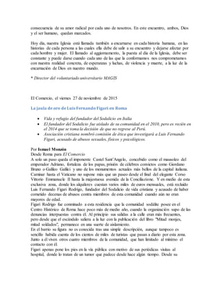 consecuencia de su amor radical por cada uno de nosotros. En este encuentro, ambos, Dios
y el ser humano, quedan marcados.
Hoy día, nuestra Iglesia está llamada también a encarnarse en cada historia humana, en las
historias de cada persona a las cuales ella debe de salir a su encuentro y dejarse afectar por
cada hombre y mujer. El llamado al aggiornamento, la puesta al día de la Iglesia, debe ser
constante y puede darse cuando cada uno de las que la conformamos nos comprometamos
con nuestra realidad concreta, de esperanzas y luchas, de violencia y muerte, a la luz de la
encarnación de Dios en nuestro mundo.
* Director del voluntariado universitario MAGIS
El Comercio, el viernes 27 de noviembre de 2015
La jaula de oro de Luis Fernando Figari en Roma
 Vida y refugio del fundador del Sodalicio en Italia
 El fundador del Sodalicio fue aislado de su comunidad en el 2010, pero es recién en
el 2014 que se toma la decisión de que no regrese al Perú.
 Asociación cristiana nombró comisión de ética que investigará a Luis Fernando
Figari, acusado de abusos sexuales, físicos y psicológicos.
Por Ismael Monzón
Desde Roma para El Comercio
A solo un paso queda el imponente Castel Sant’Angelo, concebido como el mausoleo del
emperador Adriano, fortaleza de los papas, prisión de célebres convictos como Giordano
Bruno o Galileo Galilei y uno de los monumentos actuales más bellos de la capital italiana.
Caminar hasta el Vaticano no supone más que un paseo desde el final del elegante Corso
Vittorio Emmanuele II hasta la majestuosa avenida de la Conciliazione. Y en medio de esta
exclusiva zona, donde los alquileres cuestan varios miles de euros mensuales, está recluido
Luis Fernando Figari Rodrigo, fundador del Sodalicio de vida cristiana y acusado de haber
cometido decenas de abusos contra miembros de esta comunidad cuando aún no eran
mayores de edad.
Figari Rodrigo fue conminado a esta residencia que la comunidad sodálite posee en el
Centro Histórico de Roma hace poco más de medio año, cuando la organización supo de las
denuncias interpuestas contra él. Al principio sus salidas a la calle eran más frecuentes,
pero desde que el escándalo saliera a la luz con la publicación del libro "Mitad monjes,
mitad soldados", permanece en una suerte de aislamiento.
En el barrio su figura no es conocida tras una simple descripción, aunque tampoco es
sencillo habida cuenta de los cientos de miles de turistas que pasan a diario por esta zona.
Junto a él viven otros cuatro miembros de la comunidad, que han limitado al mínimo el
contacto con él.
Figari apenas pone los pies en la vía pública con motivo de sus periódicas visitas al
hospital, donde lo tratan de un tumor que padece desde hace algún tiempo. Desde su
 