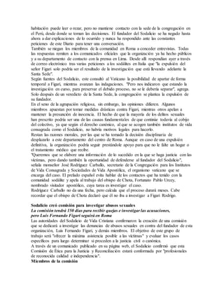 habitación puede leer o rezar, pero no mantiene contacto con la sede de la congregación en
el Perú, desde donde se toman las decisiones. El fundador del Sodalicio se ha negado hasta
ahora a dar explicaciones de lo ocurrido y nunca ha respondido ante las constantes
peticiones de este Diario para tener una conversación.
También se niegan los miembros de la comunidad en Roma a conceder entrevistas. Todas
las respuestas remiten a los comunicados oficiales que la organización ya ha hecho públicos
y a su departamento de contacto con la prensa en Lima. Desde allí respondían ayer a través
de correo electrónico tras varias peticiones a los sodálites en Italia que "la expulsión del
señor Figari solo podría ser el resultado de la investigación que está llevando adelante la
Santa Sede".
Según fuentes del Sodalicio, este consultó al Vaticano la posibilidad de apartar de forma
temporal a Figari, mientras avanzan las indagaciones. "Pero nos indicaron que estando la
investigación en curso, para preservar el debido proceso, no se le debería separar", agrega.
Solo después de un veredicto de la Santa Sede, la congregación se plantea la expulsión de
su fundador.
En el seno de la agrupación religiosa, sin embargo, las opiniones difieren. Algunos
miembros apuestan por tomar medidas drásticas contra Figari, mientras otros apelan a
mantener la presunción de inocencia. El hecho de que la mayoría de los delitos sexuales
han prescrito podría ser una de las causas fundamentales de que continúe todavía al cobijo
del colectivo, ya que según el derecho canónico, al que se acogen también institutos de vida
consagrada como el Sodalicio, no habría motivos legales para hacerlo.
Restan las razones morales, por las que se ha tomado la decisión disciplinaria de
desplazarlo a este departamento del centro de Roma. Aunque en caso de una expulsión
definitiva, la organización podría seguir prestándole apoyo para que no le falte un hogar o
el tratamiento médico que recibe.
"Queremos que se elabore una información de lo sucedido en la que se haga justicia con las
víctimas, pero dando también la oportunidad de defenderse al fundador del Sodalicio",
señala monseñor José Rodríguez Carballo, secretario de la Congregación para los Institutos
de Vida Consagrada y Sociedades de Vida Apostólica, el organismo vaticano que se
encarga del caso. El prelado español evita hablar de los contactos que ha tenido con la
comunidad sodálite y apela al trabajo del obispo de Chota, Fortunato Pablo Urcey,
nombrado visitador apostólico, cuya tarea es investigar el caso.
Rodríguez Carballo no da una fecha, pero calcula que el proceso durará meses. Cabe
recordar que el obispo de Chota declaró que él no iba a investigar a Figari Rodrigo.
Sodalicio creó comisión para investigar abusos sexuales
La comisión tendrá 150 días para recibir quejas e investigar las acusaciones,
pero Luis Fernando Figari seguirá en Roma
Las autoridades del Sodalicio de Vida Cristiana confirmaron la creación de una comisión
que se dedicará a investigar las denuncias de abusos sexuales en contra del fundador de esta
organización, Luis Fernando Figari, y demás miembros. El objetivo de este grupo de
trabajo será "ofrecer la máxima asistencia posible a las víctimas" y evaluar los casos
específicos para luego determinar si proceden a la justicia civil o canónica.
A través de un comunicado publicado en su página web, el Sodalicio confirmó que esta
Comisión de Ética para la Justicia y Reconciliación estará conformada por "profesionales
de reconocida calidad e independencia".
Miembros de la comisión
 