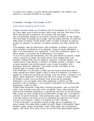 La creación de la comisión es un gesto efectista para tranquilizar a los miembros de la
institución y a los padres de familiar de sus colegios.
La República, el domingo 29 de noviembre de 2015
Pedro Salinas: Casilla Postal Nº 27030
Si alguno de ustedes transitó por el Sodalitium entre el 8 de diciembre de 1971 y el día de
hoy y tiene alguna queja de abuso de poder o abuso sexual, tome nota. Tiene hasta el 19 de
febrero para presentar su reclamación. De no hacerlo, calle para siempre.
Esta es la metodología diseñada por la Comisión creada por el Sodalicio de Vida Cristiana
(SVC) para zanjar el escándalo que le persigue como una sombra desde fines de octubre del
2000, cuando José Enrique Escardó decidió escribir con ánimo de denuncia las asperezas
del rigor, las vejaciones, las amenazas y el maltrato permanente que sufrió al interior del
SVC.
Si me preguntan, tengo dos observaciones sobre el particular. La primera es que no me
parece tan idónea la conformación de los integrantes. Porque los percibo diplomáticos y
afines en el conservadurismo de la organización. Y sobre todo, ya adivinarán algunos, me
hubiese gustado ver un poquito más de independencia en la comisión.
Sí, ya sé. No soy quién para entrometerme, pero como existe libertad de expresión y alguito
conozco al personal, mi quinteto ideal habría sido así: Óscar Schiappa-Pietra como
presidente. Schiappa-Pietra tiene una amplísima experiencia en derechos humanos y ha
ocupado diversos cargos directivos y ejecutivos en entidades peruanas y extranjeras. Y algo
no menos importante para esta labor especial: conoce a todos los miembros de la
denominada "generación fundacional", pues estudió con ellos y fue alumno de Luis
Fernando Figari en el colegio Santa María.
Tener identificados a los personajes es capital, pues por lo que se conoce hasta ahora el
modus operandi de los abusos sexuales lo inicia la cabeza de la institución y lo continúa el
segundo de a bordo, por lo que habría que investigar si hay más víctimas o victimarios en el
llamado "núcleo fundacional". De hecho, hacia fines de los ochenta se conoció al interior
del Sodalicio el primer caso de un abusador sexual de peso que fue denunciado
internamente, y no se le expulsó. Hacia dentro simplemente se informó que "faltó
gravemente contra la obediencia", y así se encubrió al depredador. En el Sodalitium saben
perfectamente a quién me refiero.
También habría incorporado a Jorge Bruce, destacado psicoanalista, quien en el año 2001
avizoró como un profeta lo que ahora vemos con claridad. "Tengo serias sospechas que
detrás de toda esa fachada de puritanismo y represión hay otras cosas. No me cabe la menor
duda, y pongo mis manos al fuego de que ahí deben haber, por algún lado –es mi hipótesis–
, prácticas de sujeción homosexual. Estoy prácticamente seguro. Me estoy arriesgando con
lo que digo, porque no me consta, pero no me sorprendería para nada que así sea. Porque
creo que va con el paquete", vaticinó en el programa de Cecilia Valenzuela.
Y la idea de incorporar a un periodista, para que no digan que soy un aguafiestas, me
parece excelente. Pero quizás habría escogido otro perfil. Distinto al del entrañable Miguel
Humberto Aguirre, incapaz de incomodar a nadie. Habría elegido uno de investigación,
digamos. Tipo Gorriti, Páez, Uceda, Yovera. En este dream team habría añadido asimismo
 