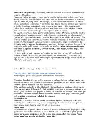 a Gonzalo Cano, psicólogo y ex sodálite, quien ha estudiado el fenómeno de movimientos
similares al Sodalicio.
Finalmente, habría coronado el elenco con la inclusión del sacerdote sodálite Jean Pierre
Teullet. Pero claro. Por ahí alguien dirá: "Oye, pero ese Teullet es un cura de la institución;
ergo, no puede ser juez y parte". Sin embargo, en este caso estamos hablando del sodálite
rebelde que enfrentó al monstruo y que tramitó más de una denuncia contra Figari y conoce
al dedillo el accionar institucional, fuera de que no sabe mentir y él sí ha demostrado
caridad hacia las víctimas. Me sorprende que no lo hayan considerado siquiera. Aunque,
para ser sinceros, a estas alturas ya no me sorprende nada, la verdad.
Mi segunda observación tiene que ver con la famosa casilla. ¿De verdad pretenden resolver
este delicadísimo asunto esperando el arribo de quejas empaquetadas en sobres manila?
¿No han sido capaces de detenerse a observar lo que ocurrió con Maciel y Karadima? ¿No
se les ha ocurrido que la mayoría de víctimas podría no acercarse a la institución por miedo
instintivo? ¿O por recelo? Vamos, espabílense, comisionados. El proceder histórico del
Sodalicio hacia las víctimas ha sido siempre virulento y feroz en este tópico: Las agrede. Y
procura lincharlas públicamente, embarrando sus nombres. Y los verdugos sodálites son
conocidos: Alejandro Bermúdez, Erwin Scheuch, Jaime Baertl, Andrés Tapia, entre
los principales.
Lo lógico sería, en todo caso, que la Comisión sea proactiva y le exija al Sodalitium la
relación de todos los militantes que han transitado por San Bartolo. ¿Por qué esperar en
lugar de salir al encuentro de los abusados por el poder? O como lo dijo Patricia del Río en
RPP: "¿Por qué creerles esta vez?".
Exitosa Diario, el domingo 29 de noviembre de 2015
Cipriani critica a candidatos por debatir sobre aborto
También pidió que no aborden tema de matrimonio homosexual
El cardenal Juan Luis Cipriani volvió a mostrar su rechazo al aborto y al matrimonio entre
personas del mismo sexo e invocó a los candidatos presidenciales a no utilizar estos "temas
sensibles" para la población con fines electorales.
"¿Qué candidato defiende la vida del aborto? ¿Qué candidato va a defender el matrimonio
como una institución fundamental? ¿Qué candidato va a ayudar a la mujer en su tarea de ser
madre? ¿Qué candidato va a apoyar a la familia y la educación de los niños? Son temas que
están siendo discutidos como si fueran meramente políticos de un grupo contra otro, pero
no", señaló en su programa radial de los sábados.
Despenalización
Asimismo, el arzobispo de Lima recalcó que quienes impulsan la despenalización del
aborto "quieren confundir" a las personas y aseguró que los más recomendable para una
madre que no quiere hacerse cargo del niño es la adopción.
Pueblo sano
En otro momento, Cipriani Thorne se pronunció sobre el archivamiento del proyecto de ley
que buscaba despenalizar el aborto en casos de violación. El cardenal aseguró que el
pueblo peruano no se opone al aborto porque sea conservador, sino porque "es un
pueblo sano" que aprecia a la familia y a sus hijos.
 