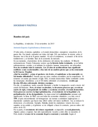 SOCIEDADY POLÍTICA
Rumbos del país
La República, el miércoles 25 de noviembre de 2015
Antonio Zapata: Capitalismo y democracia
25 años atrás, el sistema capitalista y el estado democrático emergieron vencedores de la
guerra fría. Ese triunfo redondeó sus éxitos del siglo XX, que incluían la victoria sobre el
fascismo tras el fin de la II guerra mundial. Al caer el comunismo, se anunció el fin de los
totalitarismos y el dominio final de la economía de mercado.
En ese momento, el pronóstico de los defensores del sistema fue exultante. El filósofo
norteamericano Francis Fukuyama sostuvo que la historia había terminado, ya no habría
enfrentamientos sociales y en adelante la evolución humana transcurriría sin sobresaltos.
Pero ha resultado todo lo contrario. Los 25 años de neoliberalismo han significado
conflictos a una escala inaudita y hoy más de un analista piensa que ya ha comenzado
la III Guerra Mundial.
¿Qué ha ocurrido?, ¿cómo al quedarse sin rivales, el capitalismo se ha sumergido en
tan hondas dificultades? Sucede que sus vicios estaban escondidos por la competencia. Si
tomamos en cuenta que durante el siglo XIX, el estado democrático había combatido contra
las monarquías absolutistas y en el XX había enfrentado al comunismo, resulta que
llevaba 200 años enfrentando distintos enemigos.
Por ello, el capitalismo tardío concedió libertades y facilitó la integración social a través del
estado del bienestar. Pero, al reinar en absoluto, se desataron procesos que, en solo un
cuarto de siglo, estánponiendo de rodillas a su misma creación: el estado democrático.
Estos procesos son tres: la hiper-globalización, el crecimiento de la ilegalidad y la
profundización de las desigualdades. La etapa actual de la globalización peruana está
significando la firma de TLC con casi todas las economías mundiales y es más, con el
TPP, el país está terminando de homogenizar sus normas a estándares anglosajones e
imponiendo candados que hacen muy difícil salirse del marco neoliberal. Así, se reducen la
democracia y la soberanía. Ejemplo, Grecia, donde los ciudadanos votaron dos veces
seguidas en un sentido y el gobierno se vio obligado a hacer lo contrario, para no salirse del
marco de la UE.
Por su parte, el crecimiento del crimen organizado es imparable a escala planetaria.
Algunos países y regiones han sido especialmente tocados y entre ellos se encuentra el
Perú, donde el avance de la economía ilegal es constante y sostenido. Según el
 