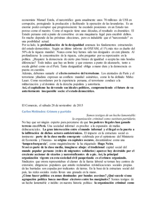 economista Manuel Estela, el narcotráfico gasta anualmente unos 70 millones de US$ en
corrupción, protegiendo la producción y facilitando la operación de las lavanderías. Es un
enorme poder corruptor que progresivamente ha escalado posiciones en un Estado tan
poroso como el nuestro. Como el negocio tiene unas décadas, el resultado es dramático. El
Estado peruano está a punto de convertirse en una maquinaria legal para encubrir delitos.
En mucho depende de las próximas elecciones, pero es indudable que el "narcoestado" es
una posibilidad actual.
Por su lado, la profundización de la desigualdad amenaza los fundamentos estructurales
del estado democrático. Según un último informe de OXFAM, el 1% más rico es dueño del
50% de la riqueza mundial. Nunca como hoy hemos sido tan desiguales en este planeta. Al
profundizarse la concentración de la riqueza, cabe preguntar por su repercusión en la
política. ¿Requiere la democracia de cierto piso básico de igualdad o acepta las más hondas
diferencias? Todo indica que hay un límite y que estamos a punto de alcanzarlo, tanto a
escala global como en el Perú. Tanta desigualdad obliga a mano dura y la democracia es
puesta en cuestión.
Además, debemos sumarle el efecto corrosivo del terrorismo. Los atentados de París y el
terrorismo yihadista expresan un conflicto mundial asimétrico, como lo ha definido Mirko
Lauer. Como recordamos por la experiencia peruana, el terrorismo conduce a la
militarización y al dominio de la derecha populista y autoritaria.
Así, el capitalismo ha devorado sus ideales políticos, comprometiendo el futuro de su
anteriormente inseparable socio: el estado democrático.
El Comercio, el sábado 28 de noviembre de 2015
Carlos Meléndez: Crimen y partido
Somos testigos de un hecho lamentable:
la organización criminal como sustituto partidario.
No hay que ser ningún experto para percatarse de que los poderes ilegales han ganado
terreno en el Perú. Una sociedad informal es proclive a la expansión de mafias
delincuenciales. La gran intersección entre el mundo informal y el ilegal es la puerta a
la infiltración de dichos actores antisistémicos. El impacto en la estructura social es
inminente: parte de la clase media emergente -celebrada por el optimismo del Ministerio
de Economía y Finanzas- se origina en capitales oscuros, decantándose como una
‘lumpen-burguesía’, como magistralmente la ha etiquetado Hugo Neira.
Si así es parte de la clase media, imagínese abajo: el tradicional capital social del
mundo popular peruano (redes de migrantes solidarios) aparece hoy destruido por el
creciente accionar de sicarios y narcotraficantes de a pie. Así, la principal
organización vigente en esta sociedad civil pauperizada es el crimen organizado.
Sindicatos que otrora representaban el clamor de la fuerza laboral se tornan hoy centros de
extorsión; dirigencias populares que antaño reclamaban reivindicaciones sociales propias
de las barriadas son copadas por traficantes de tierras. En la base de la estructura social del
país, las redes sociales reales llevan una granada en la mano.
¿Cómo hacer política en zonas dominadas por bandas asesinas? ¿Qué sucede si una
agrupación política busca movilizar electores entre los marginales? Somos testigos de
un hecho lamentable e inédito en nuestra historia política: la organización criminal como
 