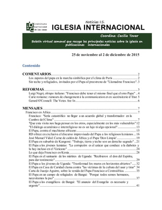 25 de noviembre al 2 de diciembre de 2015
Contenido
COMENTARIOS.............................................................................................................2
Los zapatos del papa en la marcha simbólica por el clima de París ...............................2
Sin techo y refugiados, invitados por el Papa al preestreno de "Llamadme Francisco".3
REFORMAS......................................................................................................................3
Luigi Negri, obispo italiano: "Francisco debe tener el mismo final que el otro Papa" ..4
Curie romaine: rumeurs de changement à la communication et en secrétairerie d’Etat 5
Gerard O'Connell: The Votes Are In..............................................................................6
MENSAJES.......................................................................................................................7
Francisco en Africa.............................................................................................................7
Francisco: "Sería catastrófico no llegar a un acuerdo global y transformador en la
Cumbre del Clima" .........................................................................................................7
"Que esta visita nos haga pensar en los otros, especialmente en los más vulnerables"12
"El diálogo ecuménico e interreligioso no es un lujo ni algo opcional".......................13
El Papa, contra el machismo africano...........................................................................15
RD ofrece en exclusiva el discurso improvisado del Papa a los religiosos kenianos ...16
José Manuel Vidal: Carne de cañón de África y el Papa 'Don Limpio'........................19
El Papa en suburbio de Kangemi: "Trabajo, tierra y techo son un derecho sagrado" ..21
El Papa a los jóvenes keniatas: "La corrupción es el azúcar que conduce a la diabetes y
la hay incluso en el Vaticano" ......................................................................................24
Lo que deja Francisco en Kenia....................................................................................28
El Papa en el santuario de los mártires de Uganda: "Recibieron el don del Espiritu,
para dar testimonio"......................................................................................................29
El Papa a los jóvenes de Uganda: "Tranformad los muros en horizontes abiertos".....32
El Papa en Casa de Caridad clama contra "las víctimas de la cultura del usar y tirar" 34
Carta de Juanjo Aguirre, sobre la venida del Papa Francisco a Centroáfrica. ..............35
El Papa en un campo de refugiados de Bangui: "Porque todos somos hermanos,
necesitamos la paz".......................................................................................................37
El Papa a los evangélicos de Bangui: "El anuncio del Evangelio es necesario y
urgente".........................................................................................................................41
 