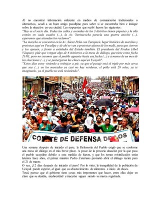 Al no encontrar información suficiente en medios de comunicación tradicionales o
alternativos, acudí a un buen amigo pucallpino para saber si se encontraba bien e indagar
sobre la situación en esa ciudad. Las respuestas que recibí fueron las siguientes:
"Hoy es el sexto día. Todas las calles y avenidas de los 3 distritos tienen piquetes y la olla
común en cada cuadra (…), la Av. Yarinacocha parecía una guerra anoche (…),
esperemos que atiendan los reclamos".
"La marcha se concentra en la Av. Sáenz Peña con Tarapacá, lugar histórico de marchas y
protestas aquí en Pucallpa y de ahí se van a protestar afuera de los malls, para que cierren
y los apoyen, y frente a entidades del Estado también. El presidente del Fredeu (Abel
Vásquez), pide que vengan algo de 6 ministros a la mesa de diálogo, que tiene como fecha
21/03, pero no creemos que el pueblo aguante hasta esa fecha (…) y a menos de un mes de
las elecciones (…) y se postergaron las clases aquí en Ucayali".
"Estos días estoy viniendo a trabajar a pie, ya que el pasaje está el triple por más cerca
que sea (…) en los mercados ya casi no hay verduras, el pollo está 28 soles, ya te
imaginarás, ya el pueblo no está resistiendo".
Una semana después de iniciado el paro, la Defensoría del Pueblo exigió que se conforme
una mesa de diálogo en el más breve plazo. A pesar de la precaria situación por la que pasa
el pueblo ucayalino debido a esta medida de fuerza, y que los temas reivindicados están
latentes hace años, el primer ministro Pedro Cateriano prometió abrir el diálogo recién para
el 21 de marzo.
O sea, ¡12 días después de iniciado el paro! Por lo visto, la tranquilidad de la población de
Ucayali puede esperar, al igual que su abastecimiento de alimentos e inicio de clases.
Total, parece que el gobierno tiene cosas más importantes que hacer, entre ellas dejar en
claro que su desidia, mediocridad e inacción siguen siendo su marca registrada.
 