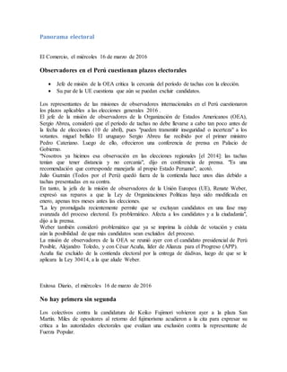 Panorama electoral
El Comercio, el miércoles 16 de marzo de 2016
Observadores en el Perú cuestionan plazos electorales
 Jefe de misión de la OEA critica la cercanía del período de tachas con la elección.
 Su par de la UE cuestiona que aún se puedan excluir candidatos.
Los representantes de las misiones de observadores internacionales en el Perú cuestionaron
los plazos aplicables a las elecciones generales 2016 .
El jefe de la misión de observadores de la Organización de Estados Americanos (OEA),
Sergio Abreu, consideró que el período de tachas no debe llevarse a cabo tan poco antes de
la fecha de elecciones (10 de abril), pues "pueden transmitir inseguridad o incerteza" a los
votantes. miguel bellido El uruguayo Sergio Abreu fue recibido por el primer ministro
Pedro Cateriano. Luego de ello, ofrecieron una conferencia de prensa en Palacio de
Gobierno.
"Nosotros ya hicimos esa observación en las elecciones regionales [el 2014]: las tachas
tenían que tener distancia y no cercanía", dijo en conferencia de prensa. "Es una
recomendación que corresponde manejarla al propio Estado Peruano", acotó.
Julio Guzmán (Todos por el Perú) quedó fuera de la contienda hace unos días debido a
tachas presentadas en su contra.
En tanto, la jefa de la misión de observadores de la Unión Europea (UE), Renate Weber,
expresó sus reparos a que la Ley de Organizaciones Políticas haya sido modificada en
enero, apenas tres meses antes las elecciones.
"La ley promulgada recientemente permite que se excluyan candidatos en una fase muy
avanzada del proceso electoral. Es problemático. Afecta a los candidatos y a la ciudadanía",
dijo a la prensa.
Weber también consideró problemático que ya se imprima la cédula de votación y exista
aún la posibilidad de que más candidatos sean excluidos del proceso.
La misión de observadores de la OEA se reunió ayer con el candidato presidencial de Perú
Posible, Alejandro Toledo, y con César Acuña, líder de Alianza para el Progreso (APP).
Acuña fue excluido de la contienda electoral por la entrega de dádivas, luego de que se le
aplicara la Ley 30414, a la que alude Weber.
Exitosa Diario, el miércoles 16 de marzo de 2016
No hay primera sin segunda
Los colectivos contra la candidatura de Keiko Fujimori volvieron ayer a la plaza San
Martín. Miles de opositores al retorno del fujimorismo acudieron a la cita para expresar su
crítica a las autoridades electorales que evalúan una exclusión contra la representante de
Fuerza Popular.
 