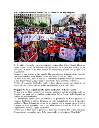 Miles de personas marchan en contra de la candidatura de Keiko Fujimori
Se dio inicio a la marcha contra la candidatura presidencial de Keiko Fujimori, lideresa de
Fuerza Popular, donde los asistentes vienen protestando en la Plaza San Martín y en sus
alrededores. A través de las redes sociales, los manifestantes exhiben fotos y videos de la
concentración.
Asimismo, a esta protesta se han sumado diferentes colectivos feministas quienes recuerdan
los casos de esterilizaciones forzadas durante el régimen de Alberto Fujimori.
En horas de la tarde, llamó la atención el contundente resguardo policial que esperaban en
la zona de concentración, desde efectivos motorizados hasta camio0nes portatropas.
Provistos de pancartas, banderolas, carteles y hasta algunas personas con pintura en sus
brazos, miles de personas marchan por los alrededores de la mencionada plaza.
Arequipa: Así fue la segunda marcha contra candidatura de Keiko Fujimori
Al igual que en Lima, centenares de personas marcharon por las principales calles de
Arequipa, para exigir que la candidata presidencial de Fuerza Popular, Keiko Fujimori, sea
excluida del proceso electoral.
Los manifestantes hacían sentir su rechazo a la postulación de Keiko provistos de
pancartas, banderolas y carteles. El reclamo se centró principalmente en que la hija del ex
mandatario Alberto Fujimori sea retirada de la contienda, por la presunta entrega de dinero
y regalos en actos proselitistas, con lo que habría infringido el artículo 42 de la Ley de
Organizaciones Políticas, vigente desde enero.
Mientras que en Lima, miles de personas se dieron cita en la plaza San Martín como parte
de esta protesta, convocada a través de las redes sociales por el colectivo ‘No a Keiko’.
 