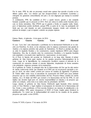 Por lo tanto, PPK ha sido un personaje crucial entre quienes han ejercido el poder en los
últimos quince años. Los mismos que han desaprovechado el crecimiento económico y
entregado las ganancias extraordinarias del país a la neo-oligarquía que maneja la sociedad
peruana.
A continuación, PPK fue candidato el 2011 y quedó tercero, gracias a una campaña
bastante aceptable que lo proyectó al 2016. Pero por ahora le estaba yendo bastante mal y
caía en forma sistemática. Dice IPSOS que le ganaría a Keiko en segunda vuelta. Quizá,
pero el fujimorismo podría derribarlo, porque PPK es parte de lo viejo, ha participado del
festín que nos está dejando un país crecientemente inseguro, donde está volviendo la
pobreza de siempre y que ni siquiera controla sus propias riquezas.
Exitosa Diario, el miércoles 16 de marzo de 2016
Gustavo Guerra García: 'Lava Jato' Electoral
El caso ‘Lava Jato’ está relacionado a problemas de la internacional Odebrecht en su rela-
ción con Petrobras. Es decir, en las relaciones entre la empresa constructora más grande de
América y la empresa petrolera más grande de Sudamérica. En Brasil se produjo una alian-
za entre la izquierda brasilera y los constructores, cuando impulsaron IIRSA para integrar
Sudamérica. Hoy día, la relación entre los constructores brasileños y la izquierda brasileña
está empañada y eso puede tener significativas repercusiones en otros países.
En el Perú, la historia del accionar de Odebrecht es de larga data. Durante el primer
gobierno de Alan García ganó muchos de los grandes proyectos hidroenergéticos de la
costa. Luego de la hiperinflación, los constructores brasileros coparon el mercado de la
construcción de carreteras durante el oncenio fujimorista, desplazando de forma sustantiva
a las principales empresas peruanas de la construcción.
En el gobierno de Toledo, la principal obra fue la Interoceánica del Sur que ha sido motivo
de mucha controversia desde que denuncié en el 2005 que era un proyecto ejecutado a cie-
gas (es decir, sin saber cuánto costaba por carecer de estudios de Ingeniería). El gobierno
de Toledo utilizó varias veces el mecanismo de exoneración del SNIP para sacar adelante
proyectos que no eran rentables (Interoceánica del Sur, Proyecto Olmos, estadios de cancha
sintética, etc.). El titular del MEF que exoneró a la Interoceánica del Sur fue PPK, lo cual
implica una decisión legal pero de enorme responsabilidad en relación a un proyecto que
debió ser evaluado, sobre todo si no estaba entre las prioridades del MTC.
Luego, durante el gobierno de Alan García, Odebrecht siguió haciendo obras enormes
como el Tren Eléctrico y logró duplicar el presupuesto de inversión de la Interoceánica del
Sur. Frente a estos problemas, el Perú necesita fortalecer sus sistemas de planificación y de
inversión pública. PPK quiere desaparecer el SNIP, el Frente Amplio quiere fortalecer la
planificación. Yo votaré por la institucionalidad del control de los estudios de los grandes
proyectos que ayudé a crear (SNIP).
Caretas Nº 2428, el jueves 17 de marzo de 2016
 