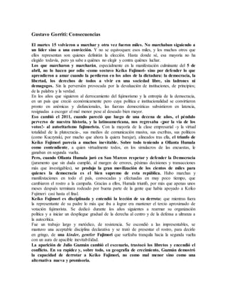 Gustavo Gorriti: Consecuencias
El martes 15 volvieron a marchar y otra vez fueron miles. No marchaban siguiendo a
un líder sino a una convicción. Y no se equivoquen: esos miles, y los muchos otros que
ellos representan son quienes definirán la elección. Hasta donde sé, esa mayoría no ha
elegido todavía, pero ya sabe a quiénes no elegir y contra quiénes luchar.
Los que marcharon y marcharán, especialmente en la manifestación culminante del 5 de
abril, no lo hacen por odio -como sostuvo Keiko Fujimori- sino por defender lo que
aprendieron a amar cuando la perdieron en los años de la dictadura: la democracia, la
libertad, los derechos de todos a vivir en una sociedad libre, sin ladrones ni
demagogos. Sin la perversión provocada por la devaluación de instituciones, de principios;
de la palabra y la verdad.
En los años que siguieron al derrocamiento del fujimorismo y la entropía de la democracia,
en un país que creció económicamente pero cuya política e institucionalidad se convirtieron
pronto en anémicas y disfuncionales, las fuerzas democráticas subsistieron en latencia,
resignadas a escoger el mal menor pese al deseado bien mayor.
Eso cambió el 2011, cuando pareció que luego de una decena de años, el péndulo
perverso de nuestra historia, y la latinoamericana, nos regresaba -¡por la vía de los
votos!- al autoritarismo fujimorista. Con la mayoría de la clase empresarial -y la virtual
totalidad de la plutocracia-, sus medios de comunicación masiva, sus escribas, sus políticos
(como Kuczynski, por mucho que ahora la quiera barajar), alineados tras ella, el triunfo de
Keiko Fujimori parecía a muchos inevitable. Sobre todo teniendo a Ollanta Humala
como contendiente, a quien virtualmente todos, en los simulacros de las encuestas, le
ganaban en segunda vuelta.
Pero, cuando Ollanta Humala juró en San Marcos respetar y defender la Democracia
(juramento que sin duda cumplió, al margen de errores, pésimas decisiones y transacciones
más que investigables), se produjo la gran movilización de los cientos de miles para
quienes la democracia es el bien supremo de esta república. Hubo marchas y
manifestaciones en todo el país, convocadas y efectuadas en muy poco tiempo, que
cambiaron el rostro a la campaña. Gracias a ellos, Humala triunfó, por más que apenas unos
meses después terminara rodeado por buena parte de la gente que había apoyado a Keiko
Fujimori casi hasta el final.
Keiko Fujimori es disciplinada y entendió la lección de su derrota: que mientras fuera
la representante de su padre lo más que iba a lograr era mantener el tercio aproximado de
votación fujimorista. Se dedicó durante los años siguientes a rearmar su organización
política y a iniciar un despliegue gradual de la derecha al centro y de la defensa a ultranza a
la autocrítica.
Fue un trabajo largo y metódico, de resistencia. Se escondió a las impresentables, se
mantuvo una aceptable disciplina declarativa y se trató de presentar el rostro, para decirlo
en gringo, de una kinder, gentler Fujimori que surfeaba tranquila hacia la segunda vuelta
con un aura de apacible inevitabilidad.
La aparición de Julio Guzmán cambió el escenario, trastocó los libretos y encendió el
conflicto. En su rapidez y, sobre todo, su geografía de crecimiento, Guzmán demostró
la capacidad de derrotar a Keiko Fujimori, no como mal menor sino como una
alternativa nueva y promisoria.
 