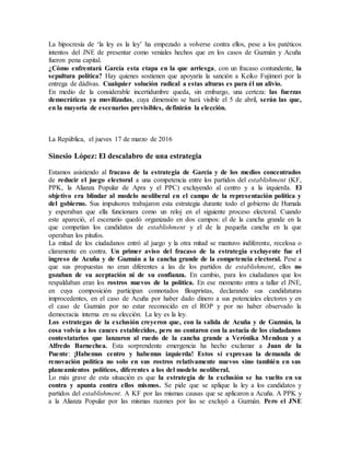La hipocresía de ‘la ley es la ley’ ha empezado a volverse contra ellos, pese a los patéticos
intentos del JNE de presentar como veniales hechos que en los casos de Guzmán y Acuña
fueron pena capital.
¿Cómo enfrentará García esta etapa en la que arriesga, con un fracaso contundente, la
sepultura política? Hay quienes sostienen que apoyaría la sanción a Keiko Fujimori por la
entrega de dádivas. Cualquier solución radical a estas alturas es para él un alivio.
En medio de la considerable incertidumbre queda, sin embargo, una certeza: las fuerzas
democráticas ya movilizadas, cuya dimensión se hará visible el 5 de abril, serán las que,
en la mayoría de escenarios previsibles, definirán la elección.
La República, el jueves 17 de marzo de 2016
Sinesio López: El descalabro de una estrategia
Estamos asistiendo al fracaso de la estrategia de García y de los medios concentrados
de reducir el juego electoral a una competencia entre los partidos del establishment (KF,
PPK, la Alianza Popular de Apra y el PPC) excluyendo al centro y a la izquierda. El
objetivo era blindar al modelo neoliberal en el campo de la representación política y
del gobierno. Sus impulsores trabajaron esta estrategia durante todo el gobierno de Humala
y esperaban que ella funcionara como un reloj en el siguiente proceso electoral. Cuando
este apareció, el escenario quedó organizado en dos campos: el de la cancha grande en la
que competían los candidatos de establishment y el de la pequeña cancha en la que
operaban los pitufos.
La mitad de los ciudadanos entró al juego y la otra mitad se mantuvo indiferente, recelosa o
claramente en contra. Un primer aviso del fracaso de la estrategia excluyente fue el
ingreso de Acuña y de Guzmán a la cancha grande de la competencia electoral. Pese a
que sus propuestas no eran diferentes a las de los partidos de establishment, ellos no
gozaban de su aceptación ni de su confianza. En cambio, para los ciudadanos que los
respaldaban eran los rostros nuevos de la política. En ese momento entra a tallar el JNE,
en cuya composición participan connotados filoapristas, declarando sus candidaturas
improcedentes, en el caso de Acuña por haber dado dinero a sus potenciales electores y en
el caso de Guzmán por no estar reconocido en el ROP y por no haber observado la
democracia interna en su elección. La ley es la ley.
Los estrategas de la exclusión creyeron que, con la salida de Acuña y de Guzmán, la
cosa volvía a los cauces establecidos, pero no contaron con la astucia de los ciudadanos
contestatarios que lanzaron al ruedo de la cancha grande a Verónika Mendoza y a
Alfredo Barnechea. Esta sorprendente emergencia ha hecho exclamar a Juan de la
Puente: ¡Habemus centro y habemus izquierda! Estos sí expresan la demanda de
renovación política no solo en sus rostros relativamente nuevos sino también en sus
planeamientos políticos, diferentes a los del modelo neoliberal.
Lo más grave de esta situación es que la estrategia de la exclusión se ha vuelto en su
contra y apunta contra ellos mismos. Se pide que se aplique la ley a los candidatos y
partidos del establishment. A KF por las mismas causas que se aplicaron a Acuña. A PPK y
a la Alianza Popular por las mismas razones por las se excluyó a Guzmán. Pero el JNE
 
