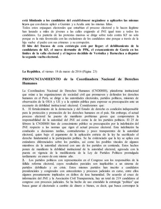 está blindando a los candidatos del establishment negándose a aplicarles las mismas
leyes que con dureza aplicó a Guzmán y a Acuña ante las mismas faltas.
Todos estos enjuagues electorales que enturbian el proceso electoral y lo hacen ilegítimo
han lanzado a miles de jóvenes a las calles exigiendo al JNE igual trato a todos los
candidatos. La puntería de las protestas masivas se dirige sobre todo contra KF no solo
porque es la más favorecida con las exclusiones de los candidatos sino porque a través de la
hija vuelve el padre con sus crímenes y su corrupción.
El hito del fracaso de esta estrategia está por llegar: el debilitamiento de la
candidatura de KF, el nuevo derrumbe de PPK, el estancamiento de García en los
límites de la valla electoral y el ingreso decidido de Verónika y Barnechea a disputar
la segunda vuelta electoral.
La República, el viernes 18 de marzo de 2016 (Página 23)
PRONUNCIAMIEENTO de la Coordinadora Nacional de Derechos
Humanos
La Coordinadora Nacional de Derechos Humanos (CNDDHH), plataforma institucional
que reúne a las organizaciones de sociedad civil que promueven y defienden los derechos
humanos en el Perú, se dirige a las autoridades electorales, partidos políticos, misiones de
observación de la OEA y UE y a la opinión pública para expresar su preocupación ante un
escenario de debilidad institucional electoral. Consideramos que:
1. El fortalecimiento de la democracia y del Estado de derecho es condición indispensable
para la protección y promoción de los derechos humanos en el país. Sin embargo, el actual
proceso electoral ha puesto de manifiesto problemas graves que comprometen la
responsabilidad de la autoridad del JNE así como la de los partidos políticos. El 25 de
febrero la CNDDHH hizo de conocimiento público su preocupación por la indefinición del
JNE respecto a las normas que rigen el actual proceso electoral. Esta indefinición ha
conducido a decisiones tardías, contradictorias y poco transparentes de la autoridad
electoral, quien bajo el argumento de la aplicación estricta de la ley ha sacrificado el
derecho fundamental a la participación política. Se ha evidenciado que la ley se aplica con
estándares diferenciados sobre los partidos, así como los posibles vínculos de algunos
miembros de la autoridad electoral con uno de los partidos en contienda. Estos hechos
ponen de manifiesto la debilidad institucional de la autoridad electoral, agravada con la
puesta en vigencia de la modificatoria de la Ley de Partidos Políticos promulgada
tardíamente en enero de este mismo año.
2. Los partidos políticos con representación en el Congreso son los responsables de la
fallida reforma electoral, cuyos resultados parciales son inaplicables a un sistema de
partidos debilitado y en crisis. Estos mismos partidos han inscrito a candidatos
presidenciales y congresales con antecedentes y procesos judiciales en curso, entre ellos
algunos presuntamente implicados en delitos de lesa humanidad. De acuerdo al cruce de
información del JNE y la Asociación Civil Transparencia, hay un total de 219 candidatos al
congreso con procesos judiciales. Se ha hecho de uso extendido la estrategia “política” que
busca ganar al electorado a cambio de dinero o bienes, es decir, que busca corromper la
 
