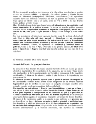 El Apra representó un esfuerzo por incorporar a la vida política, con derechos, a grandes
sectores de peruanos excluidos. La oligarquía y los militares primero, y después diversas
formas de reformismo (acciopopulismo, velasquismo, democristianos) y de izquierdismo
socialista fueron sus principales adversarios. El Perú se polarizó por décadas: el sólido
tercio aprista se enfrentó -solo o en alianza, como en 1945 o 1963- a las más diversas
fuerzas políticas y frentes rivales.
Hoy, debilitado el Apra desde hace algunos lustros, el fujimorismo se ha constituido en el
centro demarcador de la política peruana. Por encima de acuerdos políticos puntuales
con otras fuerzas, el fujimorismo representa a un potente sector popular y es una nueva
versión del SEASAP (Solo El Apra Salvará al Perú): "Estas conmigo o estás contra
mí".
Por rara coincidencia, el fujimorismo representa también cerca de un tercio electoral del
país. Pero a diferencia del Apra auroral, el fujimorismo es un movimiento
conservador, de claro origen autoritario, sin pretensiones de tener -a la tradicional
usanza- una estructura nacional de cuadros y liderado por una especie de caudillismo
familiar clientelista. Además, el fujimorismo se constituyó y consolidó desde el
gobierno. Como lo fue para el Apra, sobre todo en sus primeras décadas, la difícil tarea
para el fujimorismo es llegar a constituir una mayoría nacional que vaya más allá de su
voto duro.
La República, el viernes 18 de marzo de 2016
Juan de la Puente: La gran polarización
La exclusión de Julio Guzmán del proceso electoral ha traído efectos en cadena que elevan
el nivel de incertidumbre de los resultados de las elecciones, que se añade y funde con la
otra incertidumbre, la de los cuestionamientos por la salida o permanencia de los candidatos
presidenciales. El último de los efectos y quizás el más decisivo es la formación de una
gran polarización.
La salida de Guzmán y Acuña ha operado como la puerta de entrada a la campaña de
los movimientos sociales. Estos habían estado marginados de un proceso electoral
hegemonizado por los medios. En seis meses de campaña casi ningún candidato había
realizado consultas con la parte organizada de la sociedad civil.
Dos destellos que patentizaron el divorcio entre los candidatos y el país que reclama -
más allá de la oferta sobre el salario mínimo- fueron la visita de Alfredo Barnechea al
Cusco para proponer la renegociación de los contratos del gas y la presencia de
Verónika Mendoza en Amazonas, en la zona del derrame de petróleo. No es casual que
estos hechos fueran seguidos de los primeros incrementos en la intención de voto de ambos.
El ingreso de los movimientos sociales a la campaña ha sido autónomo y es probable que
se desarrolle en esa línea, y lo hacen portando su bandera principal, el antifujimorismo.
Esta irrupción y la subida de Mendoza de 4% a 9% fueron rápidamente respondidas con
la activación del antiizquierdismo. En pocos días se ha formado una polarización entre la
tradición anticonservadora y la tradición antisocialista, una disyuntiva de contenido
 