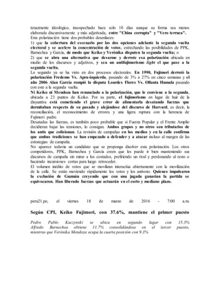 tenazmente ideológico, insospechado hace solo 10 días aunque su forma sea menos
elaborada discursivamente y más adjetivada, entre "China corrupta" y "Vero terruca".
Esta polarización tiene dos probables desenlaces:
1) que la cobertura del escenario por las dos opciones adelante la segunda vuelta
electoral y se acelere la concentración de votos, estrechando las posibilidades de PPK,
Barnechea y García, de modo que Keiko y Verónika disputen la segunda vuelta; o
2) que se abra una alternativa que desarme y derrote esa polarización ubicada en
medio de los discursos y adjetivos, y sea un antifujimorismo light el que pase a la
segunda vuelta.
Lo segundo ya se ha visto en dos procesos electorales. En 1990, Fujimori derrotó la
polarización Fredemo Vs. Apra-izquierda, pasando de 3% a 27% en cinco semanas y el
año 2006 Alan García rompió la disputa Lourdes Flores Vs. Ollanta Humala pasando
con este a la segunda vuelta.
Ni Keiko ni Mendoza han renunciado a la polarización, que le conviene a la segunda,
ubicada a 23 puntos de Keiko. Por su parte, el fujimorismo en lugar de huir de la
disyuntiva está cometiendo el grave error de alimentarla desatando fuerzas que
dormitaban respecto de su pasado y alejándose del discurso de Harvard, es decir, la
reconciliación, el reconocimiento de errores y una ligera ruptura con la herencia de
Fujimori padre.
Desatadas las fuerzas, es también poco probable que si Fuerza Popular y el Frente Amplio
decidieran bajar las tensiones, lo consigan. Ambos grupos y no otros son tributarios de
los antis que colisionan. La revisión de campañas en los medios y en la calle confirma
que ambas tradiciones se han empezado a defender y a atacar incluso al margen de las
estrategias de campaña.
No aparece todavía un candidato que se proponga disolver esta polarización. Los otros
competidores, PPK, Barnechea y García creen que les puede ir bien manteniendo sus
discursos de campaña sin mirar a los costados, prefiriendo un rival y perdonando al resto o
haciendo incursiones cortas para luego retroceder.
El volumen inédito de votos que se movilizan interactúa abiertamente con la movilización
de la calle. Se están moviendo rápidamente los votos y los antivoto. Quienes impulsaron
la exclusión de Guzmán creyendo que con una jugada ganarían la partida se
equivocaron. Han liberado fuerzas que actuarán en el corto y mediano plazo.
peru21.pe, el viernes 18 de marzo de 2016 - 7:00 a.m.
Según CPI, Keiko Fujimori, con 37.6%, mantiene el primer puesto
Pedro Pablo Kuczynski se ubica en segundo lugar con 15.3%
Alfredo Barnechea obtiene 11.7% consolidándose en el tercer puesto,
mientras que Verónika Mendoza ocupa la cuarta posición con 9.3%
 