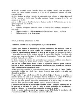De acuerdo al reporte, en una contienda entre Keiko Fujimori y Pedro Pablo Kuczynski, la
lideresa de Fuerza Popular alcanzaría el 43.3% de las preferencias. Mientras que PPK
tendría el 39.4%.
Si Keiko Fujimori y Alfredo Barnechea se encontraran en el balotaje, la primera lograría el
45.7% y su rival el 36.5%. Ante Verónika Mendoza, Fujimori obtendría el 46.4% y su
contendora el 33.4%.
Ante el posible pase de Alan García, Keiko Fujimori tendría el 48.8% mientras que el líder
aprista se quedaría con el 16.4%.
Ficha técnica
 Universo investigado: Población Urbana y Rural del país, hombres y mujeres de 18
años a más
 Muestra estadística: 1,650 personas en ámbito nacional, urbano y rural con.
 Ficha de trabajo: 13 al 16 de marzo.
Perú.21, el domingo 20 de marzo de 2016
Fernando Tuesta: De la preocupación al pánico electoral
Legislar para impedir la inscripción y excluir candidaturas ha resultado siendo el
bumerán que regresa a cortar cabezas de candidatos de los partidos que en el
Congreso aprobaron estas normas a lo largo de una década, con el aplauso del público
y las propias bancadas de los partidos. Ya salió de carrera Julio Guzmán. Pero el que más
cabezas va a cortar es el artículo 42 de la Ley de Organizaciones Políticas, que pretende
combatir el clientelismo político.
Es decir, sancionar la relación de reciprocidad que establecen candidatos con electores,
ofreciendo o entregando dádivas, bienes o dinero a cambio de votos.
Por eso fue excluido César Acuña y ahora la espada de Damocles pende sobre las
cabezas de Keiko Fujimori, Kenji Fujimori, Vladimiro Huaroc, Gian Carlo Vacchelli,
Fidel Medina (Moquegua) y varios otros.
Si bien hay de otros partidos, el mayor número de casos se refiere a los de Fuerza Popular,
organización política que desde hace tiempo desarrolla una práctica extendida del
clientelismo político.
No por nada, el que más la desarrolló fue Alberto Fujimori durante su mandato, en
sectores pobres de Lima y en provincias. Hoy se traduce en el apoyo electoral que
posee Fuerza Popular. Esa práctica ha permanecido en el fujimorismo de hoy.
Los que ayer eran rigurosos acusadores, embanderados en "la ley es la ley", se callan ante
esta falta grave que podría excluir a Keiko Fujimori del proceso electoral.
Cuando se observa que las exclusiones (Guzmán, Acuña y Fujimori) sumarían más de
la mitad de la intención de votos del país, la propia legitimidad de las elecciones
empieza a dañarse y se pasa de la preocupación al ataque de pánico.
Recién se están dando cuenta de que ninguna norma debió limitar la inscripción y la
exclusión de candidatos. Pero quizá ya sea demasiado tarde.
 