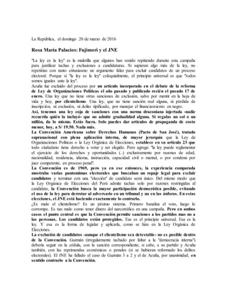 La República, el domingo 20 de marzo de 2016
Rosa María Palacios: Fujimori y el JNE
"La ley es la ley" es la muletilla que algunos han venido repitiendo durante esta campaña
para justificar tachas y exclusiones a candidaturas. Si supieran algo más de la ley, no
repetirían con tanto entusiasmo un argumento falaz para excluir candidatos de un proceso
electoral. Porque si "la ley es la ley" coloquialmente, el principio universal es que "todos
somos iguales ante la ley".
Acuña fue excluido del proceso por un artículo incorporado en el debate de la reforma
de Ley de Organizaciones Políticas el año pasado y publicado recién el pasado 17 de
enero. Una ley que no tiene otras sanciones de exclusión, salvo por mentir en la hoja de
vida y hoy, por clientelismo. Una ley, que no tiene sanción real alguna, ni pérdida de
inscripción, ni exclusión, ni delito tipificado, por manejar el financiamiento en negro.
Así, tenemos una ley coja de sanciones con una norma draconiana injertada -nadie
recuerda quién la incluyó- que no admite gradualidad alguna. Si regalas un sol o un
millón, da lo mismo. Estás fuera. Solo puedes dar artículos de propaganda de costo
menor, hoy, a S/ 19.50. Nada más.
La Convención Americana sobre Derechos Humanos (Pacto de San José), tratado
supranacional con plena aplicación interna, de mayor jerarquía que la Ley de
Organizaciones Políticas o la Ley Orgánica de Elecciones, establece en su artículo 23 que
todo ciudadano tiene derecho a votar y ser elegido. Pero agrega: "la ley puede reglamentar
el ejercicio de los derechos y oportunidades (..) exclusivamente por razones de edad,
nacionalidad, residencia, idioma, instrucción, capacidad civil o mental, o por condena por
juez competente, en proceso penal".
La Convención es de 1969, pero ya en ese entonces, la experiencia comparada
mostraba varias pantomimas electorales que buscaban un ropaje legal para excluir
candidatos y terminar con una "elección" de candidato semi único. Del mismo modo que
la Ley Orgánica de Elecciones del Perú admite tachas solo por razones restringidas al
candidato, la Convención busca la mayor participación democrática posible, evitando
el uso de la ley para derrotar al adversario en un tribunal y no en las ánforas. En estas
elecciones, el JNE está haciendo exactamente lo contrario.
¿Es malo el clientelismo? Es un pésimo sistema. Primero banaliza el voto, luego lo
corrompe. Es tan malo como tener dinero del narcotráfico en una campaña. Pero en ambos
casos el punto central es que la Convención permite sanciones a los partidos mas no a
las personas. Los candidatos están protegidos. Ese es el principio universal. Esa es la
ley. Y esa es la forma de legislar y aplicarla, como se hizo en la Ley Orgánica de
Elecciones.
La exclusión de candidatos -aunque el clientelismo sea detestable- no es posible dentro
de la Convención. Guzmán (irregularmente tachado por faltar a la "democracia interna")
debería seguir en la cédula, con la sanción correspondiente, si cabe, a su partido y Acuña
también, con las reprimendas económicas o penales (si se hubieran reformado los delitos
electorales). El JNE ha fallado el caso de Guzmán 3 a 2 y el de Acuña, por unanimidad, en
sentido contrario a la Convención.
 