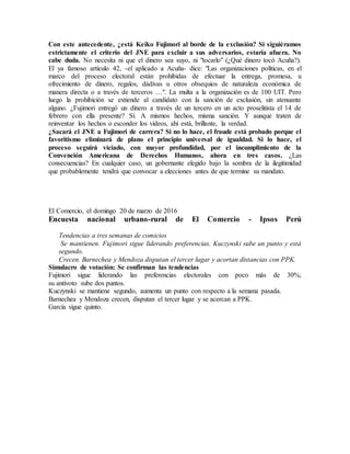Con este antecedente, ¿está Keiko Fujimori al borde de la exclusión? Si siguiéramos
estrictamente el criterio del JNE para excluir a sus adversarios, estaría afuera. No
cabe duda. No necesita ni que el dinero sea suyo, ni "tocarlo" (¿Qué dinero tocó Acuña?).
El ya famoso artículo 42, -el aplicado a Acuña- dice: "Las organizaciones políticas, en el
marco del proceso electoral están prohibidas de efectuar la entrega, promesa, u
ofrecimiento de dinero, regalos, dádivas u otros obsequios de naturaleza económica de
manera directa o a través de terceros …". La multa a la organización es de 100 UIT. Pero
luego la prohibición se extiende al candidato con la sanción de exclusión, sin atenuante
alguno. ¿Fujimori entregó un dinero a través de un tercero en un acto proselitista el 14 de
febrero con ella presente? Sí. A mismos hechos, misma sanción. Y aunque traten de
reinventar los hechos o esconder los videos, ahí está, brillante, la verdad.
¿Sacará el JNE a Fujimori de carrera? Si no lo hace, el fraude está probado porque el
favoritismo eliminará de plano el principio universal de igualdad. Si lo hace, el
proceso seguirá viciado, con mayor profundidad, por el incumplimiento de la
Convención Americana de Derechos Humanos, ahora en tres casos. ¿Las
consecuencias? En cualquier caso, un gobernante elegido bajo la sombra de la ilegitimidad
que probablemente tendrá que convocar a elecciones antes de que termine su mandato.
El Comercio, el domingo 20 de marzo de 2016
Encuesta nacional urbano-rural de El Comercio - Ipsos Perú
Tendencias a tres semanas de comicios
Se mantienen. Fujimori sigue liderando preferencias. Kuczynski sube un punto y está
segundo.
Crecen. Barnechea y Mendoza disputan el tercer lugar y acortan distancias con PPK.
Simulacro de votación: Se confirman las tendencias
Fujimori sigue liderando las preferencias electorales con poco más de 30%;
su antivoto sube dos puntos.
Kuczynski se mantiene segundo, aumenta un punto con respecto a la semana pasada.
Barnechea y Mendoza crecen, disputan el tercer lugar y se acercan a PPK.
García sigue quinto.
 