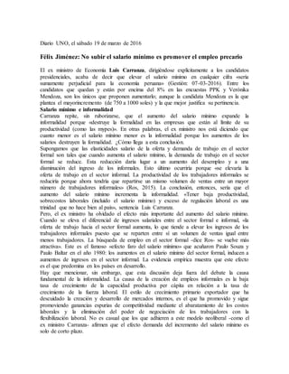 Diario UNO, el sábado 19 de marzo de 2016
Félix Jiménez: No subir el salario mínimo es promover el empleo precario
El ex ministro de Economía Luis Carranza, dirigiéndose explícitamente a los candidatos
presidenciales, acaba de decir que elevar el salario mínimo en cualquier cifra «sería
sumamente perjudicial para la economía peruana» (Gestión: 07-03-2016). Entre los
candidatos que quedan y están por encima del 8% en las encuestas PPK y Verónika
Mendoza, son los únicos que proponen aumentarlo; aunque la candidata Mendoza es la que
plantea el mayorincremento (de 750 a 1000 soles) y la que mejor justifica su pertinencia.
Salario mínimo e informalidad
Carranza repite, sin ruborizarse, que el aumento del salario mínimo expande la
informalidad porque «destruye la formalidad en las empresas que están al límite de su
productividad (como las mypes)». En otras palabras, el ex ministro nos está diciendo que
cuanto menor es el salario mínimo menor es la informalidad porque los aumentos de los
salarios destruyen la formalidad. ¿Cómo llega a esta conclusión.
Supongamos que las elasticidades salario de la oferta y demanda de trabajo en el sector
formal son tales que cuando aumenta el salario mínimo, la demanda de trabajo en el sector
formal se reduce. Esta reducción daría lugar a un aumento del desempleo y a una
disminución del ingreso de los informales. Esto último ocurriría porque «se elevaría la
oferta de trabajo en el sector informal. La productividad de los trabajadores informales se
reduciría porque ahora tendría que repartirse un mismo volumen de ventas entre un mayor
número de trabajadores informales» (Ros, 2015). La conclusión, entonces, sería que el
aumento del salario mínimo incrementa la informalidad. «Tener baja productividad,
sobrecostos laborales (incluido el salario mínimo) y exceso de regulación laboral es una
trinidad que no hace bien al país», sentencia Luis Carranza.
Pero, el ex ministro ha olvidado el efecto más importante del aumento del salario mínimo.
Cuando se eleva el diferencial de ingresos salariales entre el sector formal e informal, «la
oferta de trabajo hacia el sector formal aumenta, lo que tiende a elevar los ingresos de los
trabajadores informales puesto que se reparten entre sí un volumen de ventas igual entre
menos trabajadores. La búsqueda de empleo en el sector formal -dice Ros- se vuelve más
atractiva». Este es el famoso «efecto faro del salario mínimo» que acuñaron Paulo Souza y
Paulo Baltar en el año 1980: los aumentos en el salario mínimo del sector formal, inducen a
aumentos de ingresos en el sector informal. La evidencia empírica muestra que este efecto
es el que predomina en los países en desarrollo.
Hay que mencionar, sin embargo, que esta discusión deja fuera del debate la causa
fundamental de la informalidad. La causa de la creación de empleos informales es la baja
tasa de crecimiento de la capacidad productiva per cápita en relación a la tasa de
crecimiento de la fuerza laboral. El estilo de crecimiento primario exportador que ha
descuidado la creación y desarrollo de mercados internos, es el que ha promovido y sigue
promoviendo ganancias espurias de competitividad mediante el abaratamiento de los costos
laborales y la eliminación del poder de negociación de los trabajadores con la
flexibilización laboral. No es casual que los que adhieren a este modelo neoliberal -como el
ex ministro Carranza- afirmen que el efecto demanda del incremento del salario mínimo es
solo de corto plazo.
 