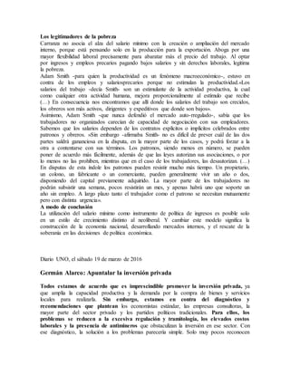 Los legitimadores de la pobreza
Carranza no asocia el alza del salario mínimo con la creación o ampliación del mercado
interno, porque está pensando solo en la producción para la exportación. Aboga por una
mayor flexibilidad laboral precisamente para abaratar más el precio del trabajo. Al optar
por ingresos y empleos precarios pagando bajos salarios y sin derechos laborales, legitima
la pobreza.
Adam Smith -para quien la productividad es un fenómeno macroeconómico-, estuvo en
contra de los empleos y salariosprecarios porque no estimulan la productividad.«Los
salarios del trabajo -decía Smith- son un estimulante de la actividad productiva, la cual
como cualquier otra actividad humana, mejora proporcionalmente al estímulo que recibe
(…) En consecuencia nos encontramos que allí donde los salarios del trabajo son crecidos,
los obreros son más activos, dirigentes y expeditivos que donde son bajos».
Asimismo, Adam Smith -que nunca defendió el mercado auto-rregulado-, sabía que los
trabajadores no organizados carecían de capacidad de negociación con sus empleadores.
Sabemos que los salarios dependen de los contratos explícitos o implícitos celebrados entre
patronos y obreros. «Sin embargo -afirmaba Smith- no es difícil de prever cuál de las dos
partes saldrá gananciosa en la disputa, en la mayor parte de los casos, y podrá forzar a la
otra a contentarse con sus términos. Los patronos, siendo menos en número, se pueden
poner de acuerdo más fácilmente, además de que las leyes autorizan sus asociaciones, o por
lo menos no las prohíben, mientras que en el caso de los trabajadores, las desautorizan. (…)
En disputas de esta índole los patronos pueden resistir mucho más tiempo. Un propietario,
un colono, un fabricante o un comerciante, pueden generalmente vivir un año o dos,
disponiendo del capital previamente adquirido. La mayor parte de los trabajadores no
podrán subsistir una semana, pocos resistirán un mes, y apenas habrá uno que soporte un
año sin empleo. A largo plazo tanto el trabajador como el patrono se necesitan mutuamente
pero con distinta urgencia».
A modo de conclusión
La utilización del salario mínimo como instrumento de política de ingresos es posible solo
en un estilo de crecimiento distinto al neoliberal. Y cambiar este modelo significa la
construcción de la economía nacional, desarrollando mercados internos, y el rescate de la
soberanía en las decisiones de política económica.
Diario UNO, el sábado 19 de marzo de 2016
Germán Alarco: Apuntalar la inversión privada
Todos estamos de acuerdo que es imprescindible promover la inversión privada, ya
que amplía la capacidad productiva y la demanda por la compra de bienes y servicios
locales para realizarla. Sin embargo, estamos en contra del diagnóstico y
recomendaciones que plantean los economistas estándar, las empresas consultoras, la
mayor parte del sector privado y los partidos políticos tradicionales. Para ellos, los
problemas se reducen a la excesiva regulación y tramitología, los elevados costos
laborales y la presencia de antimineros que obstaculizan la inversión en ese sector. Con
ese diagnóstico, la solución a los problemas parecería simple. Solo muy pocos reconocen
 