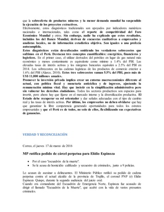 que la sobreoferta de productos mineros y la menor demanda mundial ha suspendido
la ejecución de los proyectos extractivos.
Efectivamente, estos diagnósticos tradicionales son apoyados por indicadores numéricos
nacionales e internacionales, tales como el reporte de competitividad del Foro
Económico Mundial y otros. Sin embargo, nadie ha explicado que estos resultados,
incluidos los del Banco Mundial, derivan de encuestas cualitativas a empresarios y
analistas locales, no de información estadística objetiva. Son iguales a una profecía
autocumplida.
Estos diagnósticos están desenfocados omitiendo los verdaderos sobrecostos que
sufrimos en el Perú. Destacan tres conceptos cuantificables: energético, financieros y
logísticos. En el primer caso, el utilizar derivados del petróleo en lugar de gas natural más
económico y menos contaminante es equivalente como mínimo a 1.4% del PBI. Las
elevadas tasas de interés activas y los márgenes bancarios equivalen a 2.5% del PBI en
2014. Los sobrecostos en las cadenas logísticas de los productos de comercio exterior a
1.6% del PBI (Alarco, 2010). Estos tres sobrecostos suman 5.5% del PBI, poco más de
US$ 11,000 millones anuales.
Promover la inversión privada implica crear un entorno macroeconómico diferente al
actual, con política fiscal y monetaria anticíclica y de ingresos, ajustando la
remuneración mínima vital. Hay que insistir en la simplificación administrativa pero
sin vulnerar los derechos ciudadanos. Todos los sectores productivos son espacios para
invertir, pero ahora hay que fijarse en el mercado interno y la diversificación productiva. El
Estado debe recuperar su rol orientador y dar señales adecuadas con el tipo de cambio
real y las tasas de interés activas. Por último, los empresarios no deben olvidarse que hay
que garantizar la libre competencia generando oportunidades para todos los estratos
empresariales y que el Perú es de todos, no solo de ellos, flexibilizando sus expectativas
de ganancias.
VERDAD Y RECONCILIACIÓN
Correo, el jueves 17 de marzo de 2016
MP ratifica pedido de cárcel perpetua para Elidio Espinoza
 Por el caso "escuadrón de la muerte".
 Se le acusa de homicidio calificado y secuestro de criminales, junto a 9 policías.
Lo acusan de asesinar a delincuentes. El Ministerio Público ratificó su pedido de cadena
perpetua contra el actual alcalde de la provincia de Trujillo, el coronel PNP (r) Elidio
Espinoza Quispe, durante la segunda audiencia del juicio oral.
Cuando era comandante del Escuadrón de Emergencia Norte, Espinoza fue acusado de
dirigir el llamado "Escuadrón de la Muerte", que acabó con la vida de varios presuntos
criminales.
 