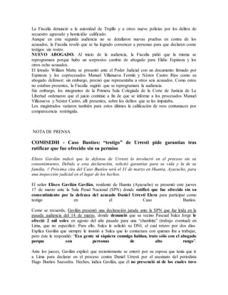La Fiscalía denunció a la autoridad de Trujillo y a otros nueve policías por los delitos de
secuestro agravado y homicidio calificado.
Aunque en esta segunda audiencia no se detallaron nuevas pruebas en contra de los
acusados, la Fiscalía reveló que se ha logrado convencer a personas para que declaren como
testigos sin rostro.
NUEVO ABOGADO. Al inicio de la audiencia, la Fiscalía pidió que la misma se
reprogramara porque hubo un sorpresivo cambio de abogado para Elidio Espinoza y los
otros ocho acusados.
El letrado William Matta se presentó ante el Poder Judicial con un documento firmado por
Espinoza y los coprocesados Manuel Villanueva Fermín y Néstor Castro Ríos como su
abogado defensor; sin embargo, precisó que representaba a otros seis acusados. Como estos
no estaban presentes, la Fiscalía sugirió que se reprogramara la audiencia.
Sin embargo, los integrantes de la Primera Sala Colegiada de la Corte de Justicia de La
Libertad ordenaron que el juicio continúe a fin de que se informe a los procesados Manuel
Villanueva y Néstor Castro, allí presentes, sobre los delitos que se les imputaba.
Los magistrados variaron también para estos últimos la calificación de reos contumaces por
comparecencia restringida.
NOTA DE PRENSA
COMISEDH - Caso Bustíos: “testigo” de Urresti pide garantías tras
ratificar que fue ofrecido sin su permiso
Eliseo Gavilán indicó que la defensa de Urresti lo involucró en el proceso sin su
consentimiento. Debido a esta declaración, solicitó garantías para su vida y la de su
familia. // Próxima cita del Caso Bustíos será el 31 de marzo en Huanta, Ayacucho, para
una inspección judicial en el lugar de los hechos.
El señor Eliseo Gavilán Gavilán, residente de Huanta (Ayacucho) se presentó este jueves
17 de marzo ante la Sala Penal Nacional (SPN) donde ratificó que fue ofrecido sin su
consentimiento por la defensa del acusado Daniel Urresti Elera para participar como
testigo en el Caso Bustíos.
Como se recuerda, Gavilán presentó una declaración jurada ante la SPN que fue leída en la
pasada audiencia del 14 de marzo, donde denunció que su vecino Pascual Sulca Jorge le
ofreció 2 mil soles en agosto del año pasado para una “chambita” (trabajo eventual) en
Lima, que no especificó. Para ello, Sulca le solicitó su DNI, el cual retuvo por dos días.
Explica Gavilán que siempre le insistió a Sulca que lo contactara con quienes iba a trabajar,
pero éste le respondió: “Esa gente ni siquiera conmigo hablan, trato sólo con el abogado
porque son personas de alto rango”.
Ante los jueces, Gavilán explicó que recientemente se enteró por su esposa que tenía que ir
a Lima para declarar en el proceso contra Daniel Urresti por el asesinato del periodista
Hugo Bustíos Saavedra. Hechos, indica Gavilán, que él no presenció ni de los cuales tuvo
 
