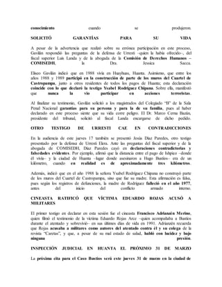 conocimiento cuando se produjeron.
SOLICITÓ GARANTÍAS PARA SU VIDA
A pesar de la advertencia que realizó sobre su errónea participación en este proceso,
Gavilán respondió las preguntas de la defensa de Urresti –quien la había ofrecido–, del
fiscal superior Luis Landa y de la abogada de la Comisión de Derechos Humanos –
COMISEDH, la Dra. Jessica Sacca.
Eliseo Gavilán indicó que en 1988 vivía en Huayhuas, Huanta. Asimismo, que entre los
años 1988 y 1989 participó en la construcción de parte de los muros del Cuartel de
Castropampa, junto a otros residentes de todos los pagos de Huanta; esta declaración
coincide con lo que declaró la testigo Ysabel Rodríguez Chipana. Sobre ella, manifestó
que nunca la vio participar en acciones terroristas.
Al finalizar su testimonio, Gavilán solicitó a los magistrados del Colegiado “B” de la Sala
Penal Nacional garantías para su persona y para la de su familia, pues al haber
declarado en este proceso siente que su vida corre peligro. El Dr. Marco Cerna Bazán,
presidente del tribunal, solicitó al fiscal Landa encargarse de dicho pedido.
OTRO TESTIGO DE URRESTI CAE EN CONTRADICCIONES
En la audiencia de este jueves 17 también se presentó Jesús Díaz Paredes, otro testigo
presentado por la defensa de Urresti Elera. Ante las preguntas del fiscal superior y de la
abogada de COMISEDH, Díaz Paredes cayó en declaraciones contradictorias y
falsedades evidentes. Por ejemplo, afirmó que la distancia entre el pago de Ishpico –donde
él vivía– y la ciudad de Huanta –lugar donde asesinaron a Hugo Bustíos– era de un
kilómetro, cuando en realidad es de aproximadamente tres kilómetros.
Además, indicó que en el año 1988 la señora Ysabel Rodríguez Chipana no construyó parte
de los muros del Cuartel de Castropampa, sino que fue su madre. Esta afirmación es falsa,
pues según los registros de defunciones, la madre de Rodríguez falleció en el año 1977,
antes del inicio del conflicto armado interno.
CINEASTA RATIFICÓ QUE VÍCTIMA EDUARDO ROJAS ACUSÓ A
MILITARES
El primer testigo en declarar en esta sesión fue el cineasta Francisco Adrianzén Merino,
quien filmó el testimonio de la víctima Eduardo Rojas Arce –quien acompañaba a Bustíos
durante el atentado y sobrevivió– en sus últimos días de vida en 1991. Adrianzén recuerda
que Rojas acusaba a militares como autores del atentado contra él y su colega de la
revista “Caretas”, y que, a pesar de su mal estado de salud, habló con lucidez y bajo
ninguna presión.
INSPECCIÓN JUDICIAL EN HUANTA EL PRÓXIMO 31 DE MARZO
La próxima cita para el Caso Bustíos será este jueves 31 de marzo en la ciudad de
 