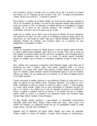 otros momentos, cuenta, lo acunaba como si se tratase de un niño y lo ponía en su regazo
para frotarse con él. “Supongo que para excitarse”, dice ‘Tito’. “Conmigo eran básicamente
‘chapes’ (besos), me tocaba el c..., y toqueteo en general”.
Mauro Bartra, ex miembro de la familia sodálite, nos reveló que fue testigo de excepción de
uno de los tocamientos de Daniels a un joven de una agrupación mariana. Bartra describe el
hecho que ocurrió en 1992, en Huacapuy, un poblado ubicado en la localidad de Camaná,
Arequipa, en el marco de una excursión misionera. “De casualidad, vi a Jefferey
acariciándole el trasero a uno de los chicos que fue al viaje”.
Según otro ex sodálite, que no llegó a caer en las garras de Daniels, uno de los argumentos
del “apóstol de los niños” (ese era su mote en el Sodalicio) consistía en señalar que lo que
quería hacer era “una terapia de cariño”, algo que le habrían enseñado Germán Doig y el
mismísimo fundador del Sodalicio, Luis Fernando Figari, con el propósito de curar
inseguridades y necesidades de afecto.
Enjaulado
Cuando las inconductas sexuales de Daniels llegaron a oídos de algunos padres de familia,
la cúpula sodálite decidió enjaularlo, hacia fines de los noventa. Estuvo por lo menos un
año completo en Nuestra Señora del Mar, una de las comunidades que el Sodalicio tenía en
San Bartolo (actualmente están cerradas y en venta). El superior general Alessandro
Moroni ha admitido que lo tuvieron en tratamiento psiquiátrico durante el lapso de tres
años.
Para confirmar ello, contactamos al psiquiatra Carlos Mendoza Angulo, quien habría sido el
profesional que trató a Daniels, según varias fuentes. Mendoza apeló a la reserva
profesional y no aceptó haber tenido como paciente a Jeffery Daniels, pero tampoco lo
negó. No obstante, cuando insistimos respecto del aislamiento riguroso al que fue sometido,
subrayó con énfasis: “Es una medida que yo no indicaría. No lo haría con ninguna persona
ni con ningún paciente”.
Cuando encerraron al sodálite pederasta en una habitación, Daniels no podía salir ni ver a
nadie. El superior de San Bartolo, Óscar Tokumura, dictaminó: “Con Jeffery no van a
hablar. Simplemente le llevan la comida, le reciben los platos y punto”. Y nadie preguntó.
La versión oficial sostenía: “Jeffery está de retiro discerniendo su verdadera vocación. No
sabe si ser monje o ser sodálite, por lo que ha empezado un proceso de purificación”.
Nunca se explicó la verdadera razón de su encierro. Y de acuerdo con otros ex sodálites,
quienes sabían la verdad y la ocultaron con eufemismos fueron: Luis Fernando Figari,
Germán Doig, Alfredo Garland y Óscar Tokumura.
Al final, Daniels decidió marcharse, y aprovechando su nacionalidad norteamericana
emprendió rumbo hacia Illinois, Estados Unidos, donde tiene mujer e hijos. Jamás se le
expulsó del Sodalicio. La explicación formal fue que “la espiritualidad sodálite no podía
acoger monjes, y por ello dejó el Sodalitium”.
Quisimos tener la explicación del propio Jeffery Daniels, pero nunca nos respondió.
Pedimos también la versión del Sodalicio. Fernando Vidal, asistente de comunicaciones,
 