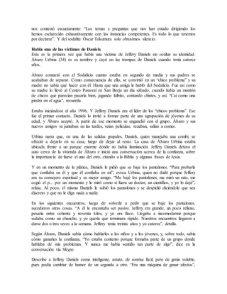 nos contestó escuetamente: “Los temas y preguntas que nos han estado dirigiendo los
hemos esclarecido exhaustivamente con las instancias competentes. Es todo lo que tenemos
por declarar”. Y del sodálite Óscar Tokumura solo obtuvimos silencio.
Habla una de las víctimas de Daniels
Esta es la primera vez que habla una víctima de Jeffery Daniels sin ocultar su identidad.
Álvaro Urbina (34) es su nombre y cayó en las trampas de Daniels cuando tenía catorce
años.
Álvaro contactó con el Sodalicio cuanto estaba en segundo de media y sus padres se
acababan de separar. Como consecuencia de ello, se convirtió en un “chico problema” y su
madre no sabía qué hacer con él. Hasta que una amiga le habló del Sodalicio. Fue así como
su madre lo llevó al Centro Pastoral en San Borja un día sábado, cuando había un montón
de chicos que parecían pasarla bien, jugando fulbito, contando chistes, y así. “Caí como una
piedra en el agua”, recuerda.
Estaba iniciándose el año 1996. Y Jeffery Daniels era el líder de los “chicos problema”. Ese
fue el primer contacto. Daniels lo invitó a formar parte de una agrupación de jóvenes de su
edad, y Álvaro aceptó. A partir de ese momento se enganchó con el grupo. Álvaro y sus
nuevos amigos se juntaban en las tardes, veían películas, rezaban, salían a comer.
Urbina narra que, en una de las salidas grupales, Daniels, quien manejaba una combi, se
ofreció a dejarlo en su casa, luego de dejar al resto. La casa de Álvaro Urbina estaba
ubicada frente a un parque enorme donde no había iluminación. Jeffery Daniels detuvo el
auto cerca de la vivienda de Álvaro e inició una conversación acerca de la confianza, sobre
la importancia de fiarse el uno del otro, citando a la Biblia y algunas frases de Jesús.
Y en un momento de la plática, Daniels le pidió que se baje los pantalones. “Para probarle
que confiaba en él y que él confiaba en mí”, evoca Urbina, quien no dudó porque Jeffery
era su consejero espiritual y su mejor amigo. “Me bajé los pantalones, me miró un rato, me
cogió el p... por un momento y lo miró como si fuera un doctor, un científico, y yo lo dejé”,
relata. Al poco, el mismo Daniels le subió los pantalones y se despidió diciéndole que sea
discreto y que no le diga nada a nadie.
En los siguientes encuentros, luego de volverle a pedir que se baje los pantalones,
sucedieron otras cosas. “A él le encantaba ser pasivo. Jeffery era grande, un poco relleno,
pesaría entre ochenta y noventa kilos, y yo era flaco. Llegaba a incomodarme porque
sudaba como un chancho, y yo quería que terminara rápido. Nuestros encuentros llegaron a
darse dos o tres veces a la semana. Jeffery tenía treinta años y yo catorce”, detalla.
Según Álvaro, Daniels sabía cómo hablarles a los niños y a los jóvenes, y, sobre todo, sabía
cómo ganarles la confianza. “Yo estaba contento porque formaba parte de un grupo donde
hablaba de mis problemas. Y nunca me había sentido tan parte de algo”, dice en la
conversación vía Skype.
Describe a Jeffery Daniels como inteligente, astuto, de sonrisa fácil, pero de genio voluble,
pues podía cambiar de humor de un segundo a otro. “Era una máquina de ganar afectos”,
 