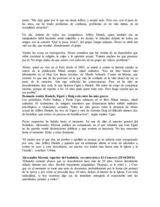 anota. “Me dejé guiar por lo que me decía Jeffery, y acepté todo. Pero eso, con el paso de
los años, me ha traído problemas de confianza, problemas en mi vida íntima, en mi
sexualidad posterior”.
Un día, delante de todos sus compañeros, Jeffery Daniels, quien también era un
manipulador hábil haciendo sentir culpables a los demás, lo ridiculizó delante de todos sus
amigos con la canción “Qué te pasa, Javier”, del grupo Sangre púrpura. Álvaro se sintió tan
mal ese día, que terminó abandonando el grupo.
Viendo las cosas en retrospectiva, Álvaro considera que fue víctima de un depredador que
sabía coctelear la religión, la culpa y la agresión sexual. “Fuimos muchos los que pasamos
por él. No tengo dudas de que estuvo con todos los de mi grupo de ‘chicos problema’”.
Álvaro, quien no vive en el Perú desde el 2003, se animó a contar su historia cuando se
enteró de la publicación Mitad monjes, mitad soldados. “Eso me hizo buscar más
información en el blog Las líneas torcidas, de Martín Scheuch. Contar mi historia, que
consiste en que una de las personas en la que más he confiado en la vida abusó de mí, es
parte de la curación. Aún sigo sufriendo las consecuencias. Para mí ha sido un
descubrimiento leer todo lo que hicieron Figari y Daniels. Me entró un cargo de conciencia
enorme, porque de repente a los 14 años pude parar todo esto. Pero luego concluí que no
era posible”.
Denuncia contra Daniels, Figari y Doig está entre las más graves
Los periodistas Pedro Salinas y Paola Ugaz relataron en el libro Mitad monjes, mitad
soldados 30 testimonios de antiguos miembros que denunciaron haber sufrido maltratos
psicológicos o violaciones sexuales. "Entre las más graves están la denuncia de abuso
sexual de Jeffery Daniels, las tres de Figari y otra de Germán Doig (el fallecido número dos
de Sodalicio que estuvo en proceso de beatificación)", según explicó Ugaz.
Pocas respuestas ha habido hasta el momento. En una de ellas el superior general del
Sodalicio, Alessandro Moroni, publicó un comunicado en el que señalaba que Luis Figari
no ha querido rendir declaraciones públicas y que sostiene su inocencia. No hay sanciones
hasta el momento frente a estas denuncias.
“El motivo por el que doy mi nombre y apellido es porque yo no debería estar avergonzado
por esto, sino Jeffery Daniels y quisiera que mi testimonio aliente al resto de afectados a
contar su caso a cara descubierta, así nuestra voz tendrá mas fuerza ante la Iglesia y la
Fiscalía“, concluyó Urbina.
Alessandro Moroni, superior del Sodalicio, en entrevista a El Comercio (25/10/2015):
“(Daniels) cometió abusos que se descubrieron hace más de 20 años. Estuvo literalmente
aislado durante tres años. Recibió tratamiento psiquiátrico. Después, se le retiró (…) Creo
que en el momento se tomó una serie de decisiones, probablemente por la forma (de pensar)
de la época y por cómo se procedía hace 20 años, incluso al interior de la Iglesia. Con toda
radicalidad, si hoy ocurriera algo así, de inmediato entregaría al responsable ante las
autoridades penales y civiles”.
 