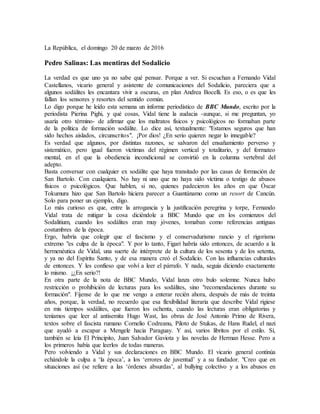 La República, el domingo 20 de marzo de 2016
Pedro Salinas: Las mentiras del Sodalicio
La verdad es que uno ya no sabe qué pensar. Porque a ver. Si escuchan a Fernando Vidal
Castellanos, vicario general y asistente de comunicaciones del Sodalicio, pareciera que a
algunos sodálites les encantara vivir a oscuras, en plan Andrea Bocelli. Es eso, o es que les
fallan los sensores y resortes del sentido común.
Lo digo porque he leído esta semana un informe periodístico de BBC Mundo, escrito por la
periodista Pierina Pighi, y qué cosas, Vidal tiene la audacia -aunque, si me preguntan, yo
usaría otro término- de afirmar que los maltratos físicos y psicológicos no formaban parte
de la política de formación sodálite. Lo dice así, textualmente: "Estamos seguros que han
sido hechos aislados, circunscritos". ¡Por dios! ¿En serio quieren negar lo innegable?
Es verdad que algunos, por distintas razones, se salvaron del ensañamiento perverso y
sistemático, pero igual fueron víctimas del régimen vertical y totalitario, y del formateo
mental, en el que la obediencia incondicional se convirtió en la columna vertebral del
adepto.
Basta conversar con cualquier ex sodálite que haya transitado por las casas de formación de
San Bartolo. Con cualquiera. No hay ni uno que no haya sido víctima o testigo de abusos
físicos o psicológicos. Que hablen, si no, quienes padecieron los años en que Óscar
Tokumura hizo que San Bartolo hiciera parecer a Guantánamo como un resort de Cancún.
Solo para poner un ejemplo, digo.
Lo más curioso es que, entre la arrogancia y la justificación peregrina y torpe, Fernando
Vidal trata de mitigar la cosa diciéndole a BBC Mundo que en los comienzos del
Sodalitium, cuando los sodálites eran muy jóvenes, tomaban como referencias antiguas
costumbres de la época.
Ergo, habría que colegir que el fascismo y el conservadurismo rancio y el rigorismo
extremo "es culpa de la época". Y por lo tanto, Figari habría sido entonces, de acuerdo a la
hermenéutica de Vidal, una suerte de intérprete de la cultura de los sesenta y de los setenta,
y ya no del Espíritu Santo, y de esa manera creó el Sodalicio. Con las influencias culturales
de entonces. Y les confieso que volví a leer el párrafo. Y nada, seguía diciendo exactamente
lo mismo. ¡¿En serio?!
En otra parte de la nota de BBC Mundo, Vidal lanza otro bulo solemne. Nunca hubo
restricción o prohibición de lecturas para los sodálites, sino "recomendaciones durante su
formación". Fíjense de lo que me vengo a enterar recién ahora, después de más de treinta
años, porque, la verdad, no recuerdo que esa flexibilidad literaria que describe Vidal rigiese
en mis tiempos sodálites, que fueron los ochenta, cuando las lecturas eran obligatorias y
teníamos que leer al antisemita Hugo Wast, las obras de José Antonio Primo de Rivera,
textos sobre el fascista rumano Cornelio Codreanu, Piloto de Stukas, de Hans Rudel, el nazi
que ayudó a escapar a Mengele hacia Paraguay. Y así, varios libritos por el estilo. Sí,
también se leía El Principito, Juan Salvador Gaviota y las novelas de Herman Hesse. Pero a
los primeros había que leerlos de todas maneras.
Pero volviendo a Vidal y sus declaraciones en BBC Mundo. El vicario general continúa
echándole la culpa a ‘la época’, a los ‘errores de juventud’ y a su fundador. "Creo que en
situaciones así (se refiere a las ‘órdenes absurdas’, al bullying colectivo y a los abusos en
 