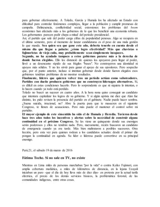 para gobernar efectivamente. A Toledo, García y Humala los ha afectado un Estado con
dificultad para controlar fenómenos complejos, llegar a la población y cumplir promesas de
campaña. Delincuencia, conflictividad social, extorsiones: los problemas del boom
económico han afectado más a los gobiernos de lo que los benefició una economía robusta.
Los gobernantes parecen pedir chepa a mitad del periodo presidencial.
Así, el partido que sale del poder carga cifras de popularidad penosas. Algo se recupera en
el último semestre, pero al momento de lanzar candidaturas es el peso de una mala gestión
lo que manda. Sea quien sea que gane este año, debería tenerlo en cuenta desde el
mismo día que llegue a palacio: ¿cómo logro efectividad? Más que chavistas o
fujimoristas de viejo cuño, muy probablemente sean simplemente incapaces.
Segundo, no ha ayudado tampoco a estos gobiernos pararse más a la derecha de
donde fueron elegidos. Ello los distanció de quienes los apoyaron para llegar al poder,
llevó a un desencanto rápido de sus frágiles "bases". No construyeron una identidad ni
apoyos más sólidos. Y no les sirvió para ganar el apoyo de sus opositores. Pero sospecho
que, por el punto anterior, incluso si intentan gobernar desde donde fueron elegidos esos
gobiernos tendrían problemas de no mostrar resultados.
Finalmente, líderes que quieren volver tras un periodo actúan como saboteadores.
Partidos con dueño producen gobiernos que no construyen liderazgos alternativos. Sí,
es difícil en estas condiciones hacerlo. Pero lo sorprendente es que ni siquiera lo intentan, o
lo hacen cuando ya todo está perdido.
Toledo no buscó un sucesor en cuatro años. A la hora nona quiso conseguir un candidato
que intentara capitalizar los logros de su gobierno. Y si algún aprista me dice que Alan fue
distinto, les pido revisen la presencia del partido en el gabinete. Nadie puede hacer sombra.
¿Suena suicida, irracional, no? Abre la puerta para que te masacren en el siguiente
Congreso, te llenen de acusaciones. Pero más puede el mantener el control sobre mi
partidito.
El mayor ejemplo de este sinsentido ha sido el de Humala y Heredia. Tuvieron desde
hace tres años todos los incentivos y alertas sobre la necesidad de construir alguna
continuidad en el próximo Congreso. Se les viene un quinquenio donde sus enemigos
serán poderosos y ellos no tendrán nada. Pero, nuevamente, recién buscaron un candidato
de emergencia cuando ya era tarde. Más bien maltrataron a posibles sucesores. Otra
lección, pero esta vez para quienes rodean a los candidatos actuales: desde el primer día
pongan la continuidad en agenda. Su líder o lideresa puede convertirse en su principal
enemigo.
Perú.21, el sábado 19 de marzo de 2016
Fátima Toche. Si no sale en TV, no existe
Mientras en Lima miles de personas marchaban "por la vida" o contra Keiko Fujimori, con
amplia cobertura mediática, a miles de kilómetros de distancia, en la lejana Ucayali
iniciaban un paro -que el día de hoy lleva más de diez días- en protesta por la actual tarifa
eléctrica, el precio de los demás servicios básicos, la problemática forestal, de las
comunidades indígenas, entre otras cosas.
 
