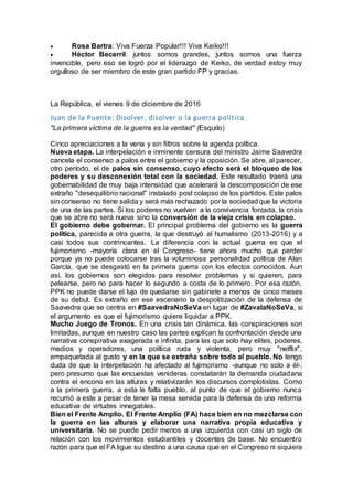  Rosa Bartra: Viva Fuerza Popular!!! Viva Keiko!!!
 Héctor Becerril: juntos somos grandes, juntos somos una fuerza
invencible, pero eso se logró por el liderazgo de Keiko, de verdad estoy muy
orgulloso de ser miembro de este gran partido FP y gracias.
La República, el vienes 9 de diciembre de 2016
Juan de la Puente: Disolver, disolver o la guerra política
"La primera víctima de la guerra es la verdad" (Esquilo)
Cinco apreciaciones a la vena y sin filtros sobre la agenda política.
Nueva etapa. La interpelación e inminente censura del ministro Jaime Saavedra
cancela el consenso a palos entre el gobierno y la oposición. Se abre, al parecer,
otro período, el de palos sin consenso, cuyo efecto será el bloqueo de los
poderes y su desconexión total con la sociedad. Este resultado traerá una
gobernabilidad de muy baja intensidad que acelerará la descomposición de ese
extraño "desequilibrio racional" instalado post colapso de los partidos. Este palos
sin consenso no tiene salida y será más rechazado por la sociedadque la victoria
de una de las partes. Si los poderes no vuelven a la convivencia forzada, la crisis
que se abre no será nueva sino la conversión de la vieja crisis en colapso.
El gobierno debe gobernar. El principal problema del gobierno es la guerra
política, parecida a otra guerra, la que destruyó al humalismo (2013-2016) y a
casi todos sus contrincantes. La diferencia con la actual guerra es que el
fujimorismo -mayoría clara en el Congreso- tiene ahora mucho que perder
porque ya no puede colocarse tras la voluminosa personalidad política de Alan
García, que se desgastó en la primera guerra con los efectos conocidos. Aun
así, los gobiernos son elegidos para resolver problemas y si quieren, para
pelearse, pero no para hacer lo segundo a costa de lo primero. Por esa razón,
PPK no puede darse el lujo de quedarse sin gabinete a menos de cinco meses
de su debut. Es extraño en ese escenario la despolitización de la defensa de
Saavedra que se centra en #SaavedraNoSeVa en lugar de #ZavalaNoSeVa, si
el argumento es que el fujimorismo quiere liquidar a PPK.
Mucho Juego de Tronos. En una crisis tan dinámica, las conspiraciones son
limitadas, aunque en nuestro caso las partes explican la confrontación desde una
narrativa conspirativa exagerada e infinita, para las que solo hay elites, poderes,
medios y operadores, una política ruda y violenta, pero muy "netflix",
empaquetada al gusto y en la que se extraña sobre todo al pueblo. No tengo
duda de que la interpelación ha afectado al fujimorismo -aunque no solo a él-,
pero presumo que las encuestas venideras constatarán la demanda ciudadana
contra el encono en las alturas y relativizarán los discursos complotistas. Como
a la primera guerra, a esta le falta pueblo, al punto de que el gobierno nunca
recurrió a este a pesar de tener la mesa servida para la defensa de una reforma
educativa de virtudes innegables.
Bien el Frente Amplio. El Frente Amplio (FA) hace bien en no mezclarse con
la guerra en las alturas y elaborar una narrativa propia educativa y
universitaria. No se puede pedir menos a una izquierda con casi un siglo de
relación con los movimientos estudiantiles y docentes de base. No encuentro
razón para que el FA ligue su destino a una causa que en el Congreso ni siquiera
 