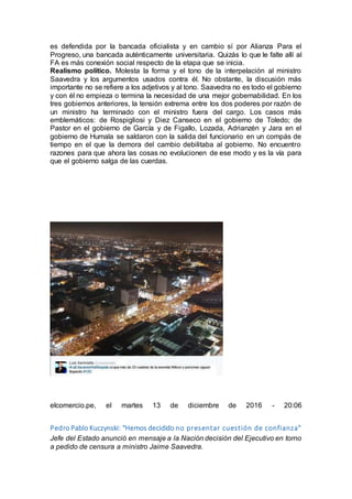 es defendida por la bancada oficialista y en cambio sí por Alianza Para el
Progreso, una bancada auténticamente universitaria. Quizás lo que le falte allí al
FA es más conexión social respecto de la etapa que se inicia.
Realismo político. Molesta la forma y el tono de la interpelación al ministro
Saavedra y los argumentos usados contra él. No obstante, la discusión más
importante no se refiere a los adjetivos y al tono. Saavedra no es todo el gobierno
y con él no empieza o termina la necesidad de una mejor gobernabilidad. En los
tres gobiernos anteriores, la tensión extrema entre los dos poderes por razón de
un ministro ha terminado con el ministro fuera del cargo. Los casos más
emblemáticos: de Rospigliosi y Diez Canseco en el gobierno de Toledo; de
Pastor en el gobierno de García y de Figallo, Lozada, Adrianzén y Jara en el
gobierno de Humala se saldaron con la salida del funcionario en un compás de
tiempo en el que la demora del cambio debilitaba al gobierno. No encuentro
razones para que ahora las cosas no evolucionen de ese modo y es la vía para
que el gobierno salga de las cuerdas.
elcomercio.pe, el martes 13 de diciembre de 2016 - 20:06
Pedro Pablo Kuczynski: "Hemos decidido no presentar cuestión de confianza"
Jefe del Estado anunció en mensaje a la Nación decisión del Ejecutivo en torno
a pedido de censura a ministro Jaime Saavedra.
 