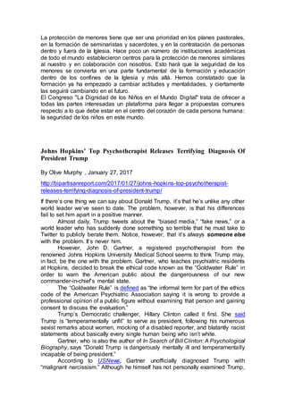 La protección de menores tiene que ser una prioridad en los planes pastorales,
en la formación de seminaristas y sacerdotes, y en la contratación de personas
dentro y fuera de la Iglesia. Hace poco un número de instituciones académicas
de todo el mundo establecieron centros para la protección de menores similares
al nuestro y en colaboración con nosotros. Esto hará que la seguridad de los
menores se convierta en una parte fundamental de la formación y educación
dentro de los confines de la Iglesia y más allá. Hemos constatado que la
formación ya ha empezado a cambiar actitudes y mentalidades, y ciertamente
las seguirá cambiando en el futuro.
El Congreso "La Dignidad de los Niños en el Mundo Digital" trata de ofrecer a
todas las partes interesadas un plataforma para llegar a propuestas comunes
respecto a lo que debe estar en el centro del corazón de cada persona humana:
la seguridad de los niños en este mundo.
Johns Hopkins’ Top Psychotherapist Releases Terrifying Diagnosis Of
President Trump
By Olive Murphy , January 27, 2017
http://bipartisanreport.com/2017/01/27/johns-hopkins-top-psychotherapist-
releases-terrifying-diagnosis-of-president-trump/
If there’s one thing we can say about Donald Trump, it’s that he’s unlike any other
world leader we’ve seen to date. The problem, however, is that his differences
fail to set him apart in a positive manner.
Almost daily, Trump tweets about the “biased media,” “fake news,” or a
world leader who has suddenly done something so terrible that he must take to
Twitter to publicly berate them. Notice, however, that it’s always someone else
with the problem. It’s never him.
However, John D. Gartner, a registered psychotherapist from the
renowned Johns Hopkins University Medical School seems to think Trump may,
in fact, be the one with the problem. Gartner, who teaches psychiatric residents
at Hopkins, decided to break the ethical code known as the “Goldwater Rule” in
order to warn the American public about the dangerousness of our new
commander-in-chief’s mental state.
The “Goldwater Rule” is defined as “the informal term for part of the ethics
code of the American Psychiatric Association saying it is wrong to provide a
professional opinion of a public figure without examining that person and gaining
consent to discuss the evaluation.”
Trump’s Democratic challenger, Hillary Clinton called it first. She said
Trump is “temperamentally unfit” to serve as president, following his numerous
sexist remarks about women, mocking of a disabled reporter, and blatantly racist
statements about basically every single human being who isn’t white.
Gartner, who is also the author of In Search of Bill Clinton: A Psychological
Biography, says “Donald Trump is dangerously mentally ill and temperamentally
incapable of being president.”
According to USNews, Gartner unofficially diagnosed Trump with
“malignant narcissism.” Although he himself has not personally examined Trump,
 