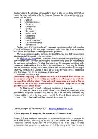 Gartner claims it’s obvious from watching even a little of his behavior that he
meets the diagnostic criteria for the disorder. Some of the characteristics include:
Anti-social behavior
♦ Sadism
♦ Aggressiveness
♦ Paranoia
♦ Grandiosity
♦ Entitled
♦ Regressed
♦ Manipulative
♦ Destructive
♦ Egocentric
♦ Use of projection
♦ Lack of conscience
♦ Narcissistic
Gartner says that individuals with malignant narcissism often lack impulse
control and empathy. He also says many who suffer from this disorder believe
that others around them don’t recognize their greatness.
‘We’ve seen enough public behavior by Donald Trump now that we can make
this diagnosis indisputably,’ Gartner claims.
As Psychology Today notes, “Malignant Narcissists will go to great lengths to
achieve their aim. They can be intelligent, high functioning (hold an important job
for example) soft-spoken, charming, tearful/seemingly emotional, gracious, well-
mannered, kind and have the ability to form relationships. They may lie, falsely
accuse, dramatize, smear, cheat, steal, manipulate, accuse, blame or twist to get
what they want and feel justified in doing so. Because they are entitled, egocentric
and desperate, they do not experience it as wrong.”
Malignant narcissists are:
‘Determined to gratify their wishes and furious if thwarted. Their desire can
be so consuming that there is little comprehension of, respect for or ability
to empathize with the other. They lack guilt or remorse and tend to feel or
pronounce that it is they who have been mistreated. They can be of any
gender, race or social class.’
As if that weren’t enough, malignant narcissism is incurable.
So there you have it. The leader of the United States of America is more
than likely a malignant narcissist who has the fate of the free world in his two tiny
hands. Not to mention, he now has access to the United States government’s
nuclear codes. If that’s not terrifying, we don’t know what is.
LaRepublica.pe, 26 de Enero de 2017 | Iniciativa Eclesial 50° VAT II
* Raúl Zegarra: La tragedia y la promesa de "America first"
Donald J. Trump acaba de juramentar como cuadragésimo quinto presidente de
los EEUU. Su discurso inaugural ha sido a la vez predecible y sobrecogedor.
Predecible porque Trump nos ha acostumbrado ya a no seguir libretos
preestablecidos, pero sobrecogedor por el nivel de confrontación que ha traído
 