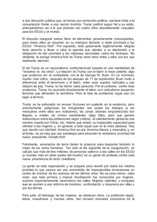 a una alocución pública que, al menos por corrección política, siempre invita a la
concertación frente a una nación dividida. Trump prefirió seguir fiel a su estilo,
anticipándonos así a lo que parecen ser cuatro años absolutamente inusuales
para los EEUU y el mundo.
El discurso inaugural estuvo lleno de elementos genuinamente preocupantes,
pero todos ellos se resumen en su enérgico llamado a darle prioridad a los
EEUU: "America first!". Por supuesto, todo gobernante legítimamente elegido
tiene derecho a llevar a cabo la agenda que planteó a su electorado y la
obligación de dar prioridad a los intereses nacionales sobre los foráneos. No
obstante, la arenga America first de Trump tiene otros tintes y ellos son los que
realmente alarman.
El de Trump es un nacionalismo confrontacional basado en una mentalidad de
"nosotros vs. los otros". La relación de Trump con el Islam lo hace patente, algo
que podemos ver al contrastarla con la de George W. Bush. En un momento
mucho más crítico, después de los ataques de 11 de septiembre, Bush invitó a
diferenciar entre el terrorismo y el Islam, entre unos cuantos radicales y una
religión de paz. Trump no ha hecho nada parecido. Por el contrario, contra toda
prudencia, Trump ha asociado directamente el Islam con radicalismo azuzando
temores que alimentan la xenofobia. Pero la lista de problemas sigue casi sin
lugar a término.
Trump se ha esforzado en recrear ficciones sin sustento en la evidencia, pero
enormemente peligrosas: los inmigrantes nos quitan los trabajos (y los
mexicanos entre ellos son violadores), las zonas urbanas empobrecidas han
llegado a niveles de crimen exorbitantes (algo falso, pero que genera
estereotipos sobre las poblaciones negra y latina), el calentamiento global es una
mentira creada por China, etc. Habría que añadir su implacable capacidad para
ofender a las mujeres y, en general, a todo aquel que no le rinda pleitesía. Hay
que decirlo con claridad: America first es una America blanca y masculina y, en
el fondo, no es más que una estrategia para esconder la verdadera prioridad del
nuevo presidente: Donald first!
Felizmente, escenarios de terror tienen la potencia para despertar también lo
mejor de los seres humanos. Tan sólo al día siguiente de la inauguración, se
calcula que más de tres millones de personas salieron a las calles en los EEUU
(y muchas más en otras partes del mundo) en un gesto de protesta contra esta
nueva presidencia de tenor orwelliano.
La gente se está organizando y se prepara para resistir por todos los medios
posibles lo que parece ser una arremetida de impredecibles dimensiones en
contra de muchos de los avances de los últimos años. No es cosa menor, cabe
notar, que esta primera y masiva movilización fue convocada por mujeres,
quienes mayoritariamente abarrotaron las calles. Mujeres valientes y corajudas
que se oponen a una retórica de mentiras, confrontación y desprecio por ellas y
por los demás.
Pero junto al liderazgo de las mujeres, se destacan otros. La población negra,
latina, musulmana y muchas otras, han tomado renovada conciencia de la
 