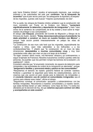 país hacia Estados Unidos", recalca el episcopado mexicano, que concluye
pidiendo a las autoridades del país que continúen "en la búsqueda de
acuerdos" que el país vecino para que "se salvaguarde la dignidad y el respeto"
de los migrantes, quienes sólo buscan "mejores oportunidades de vida".
Por su parte, los obispos de Estados Unidos señalaron que la construcción del
muro prometido por Trump en la frontera con México "aumentará
significativamente la detención y deportación de inmigrantes" y hará "caso
omiso de la sentencia de cumplimiento de la ley estatal y local sobre la mejor
manera de proteger a sus comunidades".
El obispo Joe Vásquez, presidente del Comité de Migración y Obispo de la
Diócesis de Austin, declaró: "Estoy descorazonado porque el presidente ha
dado prioridad a construir un muro en nuestra frontera con México" y
porque "esta acción pondrá innecesariamente en peligro las vidas de
inmigrantes".
"La construcción de ese muro solo hará que los migrantes, especialmente las
mujeres y niños, sean más vulnerables a los traficantes y a los
contrabandistas"dijo. Y añadió que "la construcción de un muro de tales
dimensiones desestabiliza a muchas comunidades vivas y muy bien
conectadas entre ellas que viven en paz a lo largo de la frontera".
"En lugar construir ahora muros, mis hermanos obispos y yo continuaremos a
seguir el ejemplo de Francisco. Nosotros buscaremos construir puentes entre las
personas, los puentes que nos permiten romper las barreras de la exclusión y la
explotación", indicó.
Consideró además que "el anunciado incremento de espacio de detención para
inmigrantes y las actividades de control de la inmigración es alarmante", porque
"desgarrará a familias y provocará miedo y pánico en las comunidades".
"Respetamos el derecho de nuestro gobierno federal de controlar nuestras
fronteras y garantizar la seguridad para todos los estadounidenses, pero no
creemos que una acción en gran escala para la detención de inmigrantes y
el creciente intensivo uso de control en comunidades inmigrantes sea el
camino para obtener esas metas", afirma el obispo.
"Seguiremos -concluye el comunicado- apoyando y solidarizándonos con las
familias inmigrantes. Recordamos a nuestras comunidades y a nuestra nación,
que estas familias tienen un valor intrínseco como hijos de Dios. Y a todos los
afectados por la decisión de hoy, de que estamos aquí para caminar con ellos
y acompañarlos en esta ocasión".
 