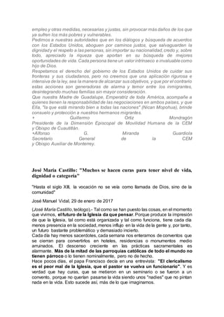 empleo y otras medidas, necesarias y justas, sin provocar más daños de los que
ya sufren los más pobres y vulnerables.
Pedimos a nuestras autoridades que en los diálogos y búsqueda de acuerdos
con los Estados Unidos, aboguen por caminos justos, que salvaguarden la
dignidady el respeto a las personas, sin importar su nacionalidad,credo y, sobre
todo, apreciado la riqueza que aportan en su búsqueda de mejores
oportunidades de vida. Cada persona tiene un valor intrínseco e invaluablecomo
hijo de Dios.
Respetamos el derecho del gobierno de los Estados Unidos de cuidar sus
fronteras y sus ciudadanos, pero no creemos que una aplicación rigurosa e
intensiva de la ley, sea la manera de alcanzar sus objetivos, y que por el contrario
estas acciones son generadoras de alarma y temor entre los inmigrantes,
desintegrando muchas familias sin mayor consideración.
Que nuestra Madre de Guadalupe, Emperatriz de toda América, acompañe a
quienes tienen la responsabilidad de las negociaciones en ambos países, y que
Ella, "la que está mirando bien a todas las naciones" (Nican Mopohua), brinde
consuelo y protección a nuestros hermanos migrantes.
+ Guillermo Ortiz Mondragón
Presidente de la Dimensión Episcopal de Movilidad Humana de la CEM
y Obispo de Cuautitlán.
+Alfonso G. Miranda Guardiola
Secretario General de la CEM
y Obispo Auxiliar de Monterrey.
José María Castillo: "Muchos se hacen curas para tener nivel de vida,
dignidad o categoría"
"Hasta el siglo XIII, la vocación no se veía como llamada de Dios, sino de la
comunidad"
José Manuel Vidal, 29 de enero de 2017
(José María Castillo, teólogo).- Tal como se han puesto las cosas, en el momento
que vivimos, el futuro de la Iglesia da que pensar. Porque produce la impresión
de que la Iglesia, tal como está organizada y tal como funciona, tiene cada día
menos presencia en la sociedad, menos influjo en la vida de la gente y, por tanto,
un futuro bastante problemático y demasiado incierto.
Cada día hay menos sacerdotes, cada semana nos enteramos de conventos que
se cierran para convertirlos en hoteles, residencias o monumentos medio
arruinados. El descenso creciente en las prácticas sacramentales es
alarmante. Más de la mitad de las parroquias católicas de todo el mundo no
tienen párroco o lo tienen nominalmente, pero no de hecho.
Hace pocos días, el papa Francisco decía en una entrevista: "El clericalismo
es el peor mal de la Iglesia, que el pastor se vuelva un funcionario". Y es
verdad que hay curas, que se metieron en un seminario o se fueron a un
convento, porque no querían pasarse la vida siendo unos "nadies" que no pintan
nada en la vida. Esto sucede así, más de lo que imaginamos.
 