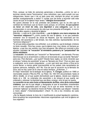 Pero, aunque se trate de personas generosas y decentes, ¿cómo no van a
terminar siendo meros "funcionarios" unos individuos, que, para cumplir con sus
obligaciones, tienen que ir de un lado para otro, siempre de prisa, sin poder
atender sosegadamente a nadie? Y conste que me limito a recordar sólo esta
causa de que en la Iglesia haya tantos "clérigos funcionarios".
No quiero ahondar en la raíz profunda del problema, que no es otra que la
cantidad de individuos que se hacen curas porque, en el fondo, lo que quieren
es tener un nivel de vida, una dignidad o una categoría, que no se
corresponden ni con el proyecto de vida que nos presenta el Evangelio, ni con lo
que de ellos espera y necesita la Iglesia.
Además - y esto es lo más importante -, ¿es la Iglesia una mera empresa de
"servicios religiosos"? ¿cómo puede ser eso la Iglesia, si es que pretende
mantener vivo el recuerdo de Jesús de Nazaret, que fue asesinado por los
hombres del sacerdocio y del templo, los más estrictos representantes de los
"servicios religiosos"?
Ya sé que estas preguntas nos enfrentan a un problema, que la teología cristiana
no tiene resuelto. Pero hay cosas, que la Iglesia tuvo muy claras, en tiempos ya
lejanos, y que hoy nos vendría muy bien recuperar. Me refiero en concreto a dos
asuntos capitales: la "vocación" al ministerio pastoral y la "perpetuidad" de
dicho ministerio.
La vocación. Se entiende por "vocación" un "llamamiento", una llamada. Por eso
decimos que se va al seminario o entra en el noviciado el que se siente "llamado"
para eso. Pero llamado, ¿por quién? Desde hace siglos, se viene diciendo que
el obispo "ordena de sacerdote" al que es "llamado por Dios". Pero es claro que
a cualquiera se le ocurre preguntarse: ¿y por qué será que ahora a Dios se le
ocurre llamar a menos gente precisamente en los países más necesitados de
buenos párrocos, teólogos, etc? No. Eso de que la vocación es la llamada de
Dios, eso no hay quien se lo crea en estos tiempos. ¿Entonces...?
El mejor historiador de la teología de la Iglesia, Y. Congar, publicó en 1966 un
memorable estudio ("Rev.Sc.Phil. ey Théol. 50, 169-197) documentado hasta el
último detalle, en el que quedó demostrado que la Iglesia, desde sus orígenes
hasta el s. XIII, no ordenaba (de sacerdote o de obispo) al que quería ser
ordenado y alcanzar la dignidad que eso lleva consigo, sino al que no quería.
La vocación no se veía como un llamamiento de Dios, sino de la comunidad
cristiana, que era la que elegía y designaba al que la asamblea consideraba
como el más capacitado para el cargo. Es lo que se venía haciendo en las
primeras "iglesias" ya desde la misión de Pablo y Bernabé, que elegían "votando
a mano alzada" ("cheirotonésantes") (Hech 14, 23) a los ministros de cada
comunidad.
¿No ha llegado todavía la hora de ir modificando la actual legislación canónica,
para recuperar las sorprendentes intuiciones organizativas que vivió la Iglesia en
sus orígenes?
 