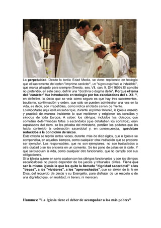 La perpetuidad. Desde la tardía Edad Media, se viene repitiendo en teología
que el sacramento del orden "imprime carácter", un "signo espiritual e indeleble",
que marca al sujeto para siempre (Trendo, ses. VII, can. 9. DH 1609). El concilio
no pretendió, en este caso, definir una "doctrina o dogma de fe". Porque el tema
del "carácter" fue introducido en teología por los escolásticos del s. XII. Y,
en definitiva, lo único que se veía como seguro es que hay tres sacramentos,
bautismo, confirmación y orden, que solo se pueden administrar una vez en la
vida, es decir, son irrepetibles, como indica el citado canon de Trento.
Lo importante aquí está en saber que, durante el primer milenio, la Iglesia enseñó
y practicó de manera insistente lo que repitieron y exigieron los concilios y
sínodos de toda Europa. A saber: los clérigos, incluidos los obispos, que
cometían determinadas faltas o escándalos (que detallaban los concilios), eran
expulsados del clero, se les privaba del ministerio, perdían los poderes que les
había conferido la ordenación sacerdotal y, en consecuencia, quedaban
reducidos a la condición de laicos.
Este criterio se repitió tantas veces, durante más de diez siglos, que la Iglesia se
comportaba, en aquellos tiempos, como cualquier otra institución que se propone
ser ejemplar. Los responsables, que no son ejemplares, no son trasladados a
otra ciudad o se les encierra en un convento. Se les pone de patas en la calle. Y
que se busquen la vida, como cualquier otro funcionario, que no cumple con sus
obligaciones.
Si la Iglesia quiere en serio acabar con los clérigos funcionarios y con los clérigos
escandalosos no puede depender de los jueces y tribunales civiles. Tiene que
ser la misma Iglesia la que les quite la llamada "dignidad sacerdotal" a los
"trepas", a los "vividores", a los "aprovechados", que se sirven de la fe en
Dios, del recuerdo de Jesús y su Evangelio, para disfrutar de un respeto o de
una dignidad que, en realidad, ni tienen, ni merecen.
Hummes: "La Iglesia tiene el deber de acompañar a los más pobres"
 