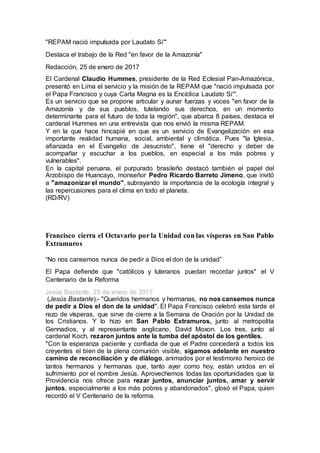 "REPAM nació impulsada por Laudato Si'"
Destaca el trabajo de la Red "en favor de la Amazonía"
Redacción, 25 de enero de 2017
El Cardenal Claudio Hummes, presidente de la Red Eclesial Pan-Amazónica,
presentó en Lima el servicio y la misión de la REPAM que "nació impulsada por
el Papa Francisco y cuya Carta Magna es la Encíclica Laudato Si'".
Es un servicio que se propone articular y aunar fuerzas y voces "en favor de la
Amazonía y de sus pueblos, tutelando sus derechos, en un momento
determinante para el futuro de toda la región", que abarca 8 países, destaca el
cardenal Hummes en una entrevista que nos envió la misma REPAM.
Y en la que hace hincapié en que es un servicio de Evangelización en esa
importante realidad humana, social, ambiental y climática. Pues "la Iglesia,
afianzada en el Evangelio de Jesucristo", tiene el "derecho y deber de
acompañar y escuchar a los pueblos, en especial a los más pobres y
vulnerables".
En la capital peruana, el purpurado brasileño destacó también el papel del
Arzobispo de Huancayo, monseñor Pedro Ricardo Barreto Jimeno, que invitó
a "amazonizar el mundo", subrayando la importancia de la ecología integral y
las repercusiones para el clima en todo el planeta.
(RD/RV)
Francisco cierra el Octavario por la Unidad con las vísperas en San Pablo
Extramuros
“No nos cansemos nunca de pedir a Dios el don de la unidad”
El Papa defiende que "católicos y luteranos puedan recordar juntos" el V
Centenario de la Reforma
Jesús Bastante, 25 de enero de 2017
(Jesús Bastante).- "Queridos hermanos y hermanas, no nos cansemos nunca
de pedir a Dios el don de la unidad". El Papa Francisco celebró esta tarde el
rezo de vísperas, que sirve de cierre a la Semana de Oración por la Unidad de
los Cristianos. Y lo hizo en San Pablo Extramuros, junto al metropolita
Gennadios, y al representante anglicano, David Moxon. Los tres, junto al
cardenal Koch, rezaron juntos ante la tumba del apóstol de los gentiles.
"Con la esperanza paciente y confiada de que el Padre concederá a todos los
creyentes el bien de la plena comunión visible, sigamos adelante en nuestro
camino de reconciliación y de diálogo, animados por el testimonio heroico de
tantos hermanos y hermanas que, tanto ayer como hoy, están unidos en el
sufrimiento por el nombre Jesús. Aprovechemos todas las oportunidades que la
Providencia nos ofrece para rezar juntos, anunciar juntos, amar y servir
juntos, especialmente a los más pobres y abandonados", glosó el Papa, quien
recordó el V Centenario de la reforma.
 