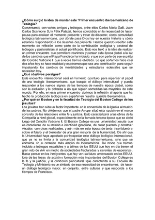 ¿Cómo surgió la idea de montar este 'Primer encuentro iberoamericano de
Teología?
Conversando con varios amigos y teólogos, entre ellos Carlos María Galli, Juan
Carlos Scannone SJ y Félix Palazzi, hemos coincidido en la necesidad de hacer
pausa para analizar el momento presente y tratar de discernir, como comunidad
teológica latinoamericana, por dónde pasa Dios hoy en nuestra historia y cómo
estamos respondiendo a los desafíos del presente. Hemos querido insertar este
momento de reflexión como parte de la contribución teológica y pastoral de
teólogos y pastoralistas al actual pontificado. Esto nos llevó a la idea de realizar
un primer encuentro que permitiera reunirnos y pensar esta época global a la luz
de los cambios que el Papa Francisco ha iniciado, y que son parte de ese espíritu
del Concilio Vaticano II que a veces hemos olvidado. Lo que soñamos hace casi
dos años hoy se hace realidad y esperamos que sea una contribución para seguir
impulsando los cambios de mentalidades y estructuras eclesiales que se
necesitan hoy.
¿Qué objetivos persigue?
Este encuentro internacional será el momento oportuno para repensar el papel
de una teología iberoamericana, que busque el diálogo intercultural y pueda
responder a los nuevos signos de los tiempos de nuestra época global, como
son la exclusión y la pobreza a las que siguen sometidas las mayorías de este
mundo. Por ello, en este primer encuentro abrimos la reflexión al aporte que ha
hecho la producción teológica en español en nuestra querida Iberoamérica.
¿Por qué en Boston y en la facultad de Teología del Boston College de los
jesuitas?
Los jesuitas han sido un factor importante en la conversión de la Iglesia al mundo
de los pobres. No olvidemos que el padre Arrupe situó esta opción en el marco
concreto de las relaciones entre fe y justicia. Esto caracterizará a las obras de la
Compañía a nivel global, especialmente en la llamada tercera época que se abrió
luego del Concilio Vaticano II. El Boston College es una universidad jesuita que
es consciente de su misión e identidad ignaciana, de crear puentes y construir
vínculos con otras realidades, y aún más en esta época de tanta incertidumbre
sobre el futuro y el bienestar de una gran mayoría de la humanidad. De ahí que
la Universidad haya apostado por hospedar este diálogo teológico internacional,
que ya no se limita a la comunidad teológica latinoamericana, sino que se
enmarca en el contexto más amplio de Iberoamérica. De modo que hemos
incluido a teólogos españoles y a latinos de los EEUU que hoy en día tienen el
gran reto de vivir en medio de sociedades fracturadas y carentes de esperanza.
Basta pensar en los inmigrantes que hoy ven su futuro amenazado en los EEUU.
Una de las líneas de acción y formación más importantes del Boston College es
la fe y la justicia, y la condición pluricultural que caracteriza a su Escuela de
Teología y Ministerio es un símbolo de esa necesidad de encontrarnos, de hacer
un diálogo teológico mayor, en conjunto, entre culturas y que responda a los
tiempos de Francisco.
 