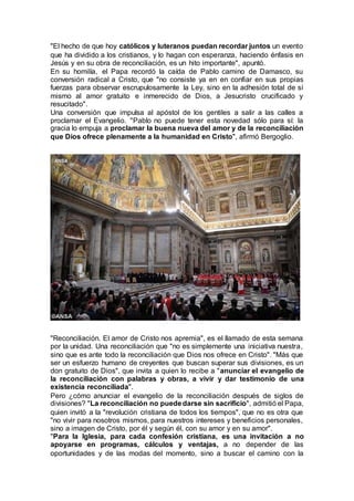 "El hecho de que hoy católicos y luteranos puedan recordar juntos un evento
que ha dividido a los cristianos, y lo hagan con esperanza, haciendo énfasis en
Jesús y en su obra de reconciliación, es un hito importante", apuntó.
En su homilía, el Papa recordó la caída de Pablo camino de Damasco, su
conversión radical a Cristo, que "no consiste ya en en confiar en sus propias
fuerzas para observar escrupulosamente la Ley, sino en la adhesión total de sí
mismo al amor gratuito e inmerecido de Dios, a Jesucristo crucificado y
resucitado".
Una conversión que impulsa al apóstol de los gentiles a salir a las calles a
proclamar el Evangelio. "Pablo no puede tener esta novedad sólo para sí: la
gracia lo empuja a proclamar la buena nueva del amor y de la reconciliación
que Dios ofrece plenamente a la humanidad en Cristo", afirmó Bergoglio.
"Reconciliación. El amor de Cristo nos apremia", es el llamado de esta semana
por la unidad. Una reconciliación que "no es simplemente una iniciativa nuestra,
sino que es ante todo la reconciliación que Dios nos ofrece en Cristo". "Más que
ser un esfuerzo humano de creyentes que buscan superar sus divisiones, es un
don gratuito de Dios", que invita a quien lo recibe a "anunciar el evangelio de
la reconciliación con palabras y obras, a vivir y dar testimonio de una
existencia reconciliada".
Pero ¿cómo anunciar el evangelio de la reconciliación después de siglos de
divisiones? "La reconciliación no puededarse sin sacrificio", admitió el Papa,
quien invitó a la "revolución cristiana de todos los tiempos", que no es otra que
"no vivir para nosotros mismos, para nuestros intereses y beneficios personales,
sino a imagen de Cristo, por él y según él, con su amor y en su amor".
"Para la Iglesia, para cada confesión cristiana, es una invitación a no
apoyarse en programas, cálculos y ventajas, a no depender de las
oportunidades y de las modas del momento, sino a buscar el camino con la
 