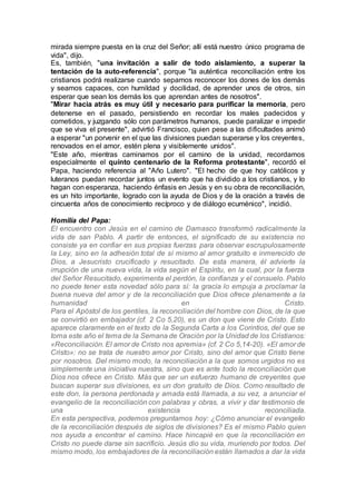 mirada siempre puesta en la cruz del Señor; allí está nuestro único programa de
vida", dijo.
Es, también, "una invitación a salir de todo aislamiento, a superar la
tentación de la auto-referencia", porque "la auténtica reconciliación entre los
cristianos podrá realizarse cuando sepamos reconocer los dones de los demás
y seamos capaces, con humildad y docilidad, de aprender unos de otros, sin
esperar que sean los demás los que aprendan antes de nosotros".
"Mirar hacia atrás es muy útil y necesario para purificar la memoria, pero
detenerse en el pasado, persistiendo en recordar los males padecidos y
cometidos, y juzgando sólo con parámetros humanos, puede paralizar e impedir
que se viva el presente", advirtió Francisco, quien pese a las dificultades animó
a esperar "un porvenir en el que las divisiones puedan superarse y los creyentes,
renovados en el amor, estén plena y visiblemente unidos".
"Este año, mientras caminamos por el camino de la unidad, recordamos
especialmente el quinto centenario de la Reforma protestante", recordó el
Papa, haciendo referencia al "Año Lutero". "El hecho de que hoy católicos y
luteranos puedan recordar juntos un evento que ha dividido a los cristianos, y lo
hagan con esperanza, haciendo énfasis en Jesús y en su obra de reconciliación,
es un hito importante, logrado con la ayuda de Dios y de la oración a través de
cincuenta años de conocimiento recíproco y de diálogo ecuménico", incidió.
Homilía del Papa:
El encuentro con Jesús en el camino de Damasco transformó radicalmente la
vida de san Pablo. A partir de entonces, el significado de su existencia no
consiste ya en confiar en sus propias fuerzas para observar escrupulosamente
la Ley, sino en la adhesión total de sí mismo al amor gratuito e inmerecido de
Dios, a Jesucristo crucificado y resucitado. De esta manera, él advierte la
irrupción de una nueva vida, la vida según el Espíritu, en la cual, por la fuerza
del Señor Resucitado, experimenta el perdón, la confianza y el consuelo. Pablo
no puede tener esta novedad sólo para sí: la gracia lo empuja a proclamar la
buena nueva del amor y de la reconciliación que Dios ofrece plenamente a la
humanidad en Cristo.
Para el Apóstol de los gentiles, la reconciliación del hombre con Dios, de la que
se convirtió en embajador (cf. 2 Co 5,20), es un don que viene de Cristo. Esto
aparece claramente en el texto de la Segunda Carta a los Corintios, del que se
toma este año el tema de la Semana de Oración por la Unidad de los Cristianos:
«Reconciliación. El amor de Cristo nos apremia» (cf. 2 Co 5,14-20). «El amor de
Cristo»: no se trata de nuestro amor por Cristo, sino del amor que Cristo tiene
por nosotros. Del mismo modo, la reconciliación a la que somos urgidos no es
simplemente una iniciativa nuestra, sino que es ante todo la reconciliación que
Dios nos ofrece en Cristo. Más que ser un esfuerzo humano de creyentes que
buscan superar sus divisiones, es un don gratuito de Dios. Como resultado de
este don, la persona perdonada y amada está llamada, a su vez, a anunciar el
evangelio de la reconciliación con palabras y obras, a vivir y dar testimonio de
una existencia reconciliada.
En esta perspectiva, podemos preguntarnos hoy: ¿Cómo anunciar el evangelio
de la reconciliación después de siglos de divisiones? Es el mismo Pablo quien
nos ayuda a encontrar el camino. Hace hincapié en que la reconciliación en
Cristo no puede darse sin sacrificio. Jesús dio su vida, muriendo por todos. Del
mismo modo, los embajadores de la reconciliación están llamados a dar la vida
 