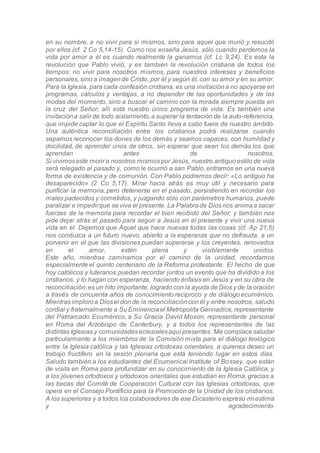 en su nombre, a no vivir para sí mismos, sino para aquel que murió y resucitó
por ellos (cf. 2 Co 5,14-15). Como nos enseña Jesús, sólo cuando perdemos la
vida por amor a él es cuando realmente la ganamos (cf. Lc 9,24). Es esta la
revolución que Pablo vivió, y es también la revolución cristiana de todos los
tiempos: no vivir para nosotros mismos, para nuestros intereses y beneficios
personales, sino a imagende Cristo, por él y según él, con su amor y en su amor.
Para la Iglesia, para cada confesión cristiana, es una invitacióna no apoyarse en
programas, cálculos y ventajas, a no depender de las oportunidades y de las
modas del momento, sino a buscar el camino con la mirada siempre puesta en
la cruz del Señor; allí está nuestro único programa de vida. Es también una
invitacióna salir de todo aislamiento,a superar la tentación de la auto-referencia,
que impide captar lo que el Espíritu Santo lleva a cabo fuera de nuestro ámbito.
Una auténtica reconciliación entre los cristianos podrá realizarse cuando
sepamos reconocer los dones de los demás y seamos capaces, con humildad y
docilidad, de aprender unos de otros, sin esperar que sean los demás los que
aprendan antes de nosotros.
Si vivimoseste morir a nosotros mismospor Jesús, nuestro antiguo estilo de vida
será relegado al pasado y, como le ocurrió a san Pablo, entramos en una nueva
forma de existencia y de comunión. Con Pablo podremos decir: «Lo antiguo ha
desaparecido» (2 Co 5,17). Mirar hacia atrás es muy útil y necesario para
purificar la memoria, pero detenerse en el pasado, persistiendo en recordar los
males padecidos y cometidos, y juzgando sólo con parámetros humanos, puede
paralizar e impedirque se viva el presente. La Palabrade Diosnos animaa sacar
fuerzas de la memoria para recordar el bien recibido del Señor; y también nos
pide dejar atrás el pasado para seguir a Jesús en el presente y vivir una nueva
vida en él. Dejemos que Aquel que hace nuevas todas las cosas (cf. Ap 21,5)
nos conduzca a un futuro nuevo, abierto a la esperanza que no defrauda, a un
porvenir en el que las divisiones puedan superarse y los creyentes, renovados
en el amor, estén plena y visiblemente unidos.
Este año, mientras caminamos por el camino de la unidad, recordamos
especialmente el quinto centenario de la Reforma protestante. El hecho de que
hoy católicos y luteranos puedan recordar juntos un evento que ha dividido a los
cristianos, y lo hagan con esperanza, haciendo énfasis en Jesús y en su obra de
reconciliación,es un hito importante, logrado con la ayuda de Dios y de la oración
a través de cincuenta años de conocimiento recíproco y de diálogo ecuménico.
Mientras imploroa Diosel don de la reconciliacióncon él y entre nosotros, saludo
cordial y fraternalmente a Su Eminenciael Metropolita Gennadios, representante
del Patriarcado Ecuménico, a Su Gracia David Moxon, representante personal
en Roma del Arzobispo de Canterbury, y a todos los representantes de las
distintas Iglesias y comunidadeseclesialesaquí presentes. Me complacesaludar
particularmente a los miembros de la Comisión mixta para el diálogo teológico
entre la Iglesia católica y las Iglesias ortodoxas orientales, a quienes deseo un
trabajo fructífero en la sesión plenaria que está teniendo lugar en estos días.
Saludo también a los estudiantes del Ecumenical Institute of Bossey, que están
de visita en Roma para profundizar en su conocimiento de la Iglesia Católica, y
a los jóvenes ortodoxos y ortodoxos orientales que estudian en Roma, gracias a
las becas del Comité de Cooperación Cultural con las Iglesias ortodoxas, que
opera en el Consejo Pontificio para la Promoción de la Unidad de los cristianos.
A los superiores y a todos los colaboradores de ese Dicasterio expreso mi estima
y agradecimiento.
 