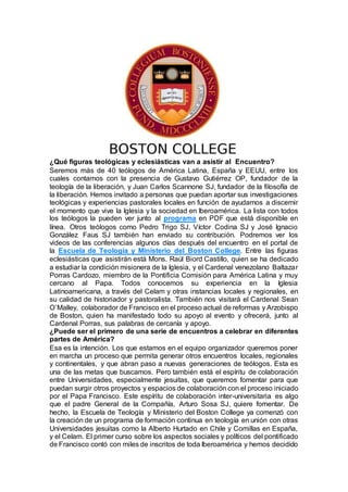 ¿Qué figuras teológicas y eclesiásticas van a asistir al Encuentro?
Seremos más de 40 teólogos de América Latina, España y EEUU, entre los
cuales contamos con la presencia de Gustavo Gutiérrez OP, fundador de la
teología de la liberación, y Juan Carlos Scannone SJ, fundador de la filosofía de
la liberación. Hemos invitado a personas que puedan aportar sus investigaciones
teológicas y experiencias pastorales locales en función de ayudarnos a discernir
el momento que vive la Iglesia y la sociedad en Iberoamérica. La lista con todos
los teólogos la pueden ver junto al programa en PDF que está disponible en
línea. Otros teólogos como Pedro Trigo SJ, Víctor Codina SJ y José Ignacio
González Faus SJ también han enviado su contribución. Podremos ver los
videos de las conferencias algunos días después del encuentro en el portal de
la Escuela de Teología y Ministerio del Boston College. Entre las figuras
eclesiásticas que asistirán está Mons. Raúl Biord Castillo, quien se ha dedicado
a estudiar la condición misionera de la Iglesia, y el Cardenal venezolano Baltazar
Porras Cardozo, miembro de la Pontificia Comisión para América Latina y muy
cercano al Papa. Todos conocemos su experiencia en la Iglesia
Latinoamericana, a través del Celam y otras instancias locales y regionales, en
su calidad de historiador y pastoralista. También nos visitará el Cardenal Sean
O`Malley, colaborador de Francisco en el proceso actual de reformas y Arzobispo
de Boston, quien ha manifestado todo su apoyo al evento y ofrecerá, junto al
Cardenal Porras, sus palabras de cercanía y apoyo.
¿Puede ser el primero de una serie de encuentros a celebrar en diferentes
partes de América?
Esa es la intención. Los que estamos en el equipo organizador queremos poner
en marcha un proceso que permita generar otros encuentros locales, regionales
y continentales, y que abran paso a nuevas generaciones de teólogos. Esta es
una de las metas que buscamos. Pero también está el espíritu de colaboración
entre Universidades, especialmente jesuitas, que queremos fomentar para que
puedan surgir otros proyectos y espacios de colaboración con el proceso iniciado
por el Papa Francisco. Este espíritu de colaboración inter-universitaria es algo
que el padre General de la Compañía, Arturo Sosa SJ, quiere fomentar. De
hecho, la Escuela de Teología y Ministerio del Boston College ya comenzó con
la creación de un programa de formación continua en teología en unión con otras
Universidades jesuitas como la Alberto Hurtado en Chile y Comillas en España,
y el Celam. El primer curso sobre los aspectos sociales y políticos del pontificado
de Francisco contó con miles de inscritos de toda Iberoamérica y hemos decidido
 