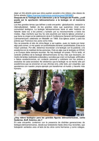 dejar un link abierto para que otros puedan acceder a los videos y las clases de
forma abierta (https://canvas.instructure.com/courses/1083606).
Después de la Teología de la Liberación y de la Teología del Pueblo, ¿cuál
puede ser la aportación latinoamericana a la teología en el momento
actual?
Los tres grandes temas que definen a este encuentro -globalización, exclusión e
interculturalidad- hablan de los grandes retos que queremos mirar como
comunidad teológica. La teología latinoamericana tiene el valor histórico de
haberle dado voz a los pobres y luchado por su reconocimiento a todos los
niveles. Algo meritorio que hoy ha sido asumido por toda la Iglesia universal y
que tiene su origen en la celebración de la II Conferencia General del Episcopado
Latinoamericano celebrado en Medellín en 1968. Esa Iglesia pobre y para los
pobres que Francisco nos pone como meta.
Hoy se presenta el reto de cómo llegar a ser sujetos, pues no basta con tener
algo para comer, si me quedo sin posibilidades de tener posibilidades. Esta es la
mayor pobreza. Por ello, debemos reconectar a la teología con la pastoral, a la
academia con la realidad de las personas. Esto es algo que la teología en EEUU
y en Europa debe siempre recordar. No hay teología sin praxis. Por lo tanto, el
carácter profético de la teología latinoamericana es hoy más que necesario, en
medio de tantas realidades eclesiales y sociales que viven en burbujas artificiales
o falsos academicismos, sin contacto personal y cotidiano con los pobres y
excluidos de cada sociedad. No olvidemos que la teología no es hecha sólo por
académicos que se encierran en sus oficinas sino, ante todo, por creyentes que
apostamos con nuestro propia ejemplo por transformar el mundo y hacerlo más
humano.
¿Hay relevo teológico para las grandes figuras latinoamericanas, como
Gutiérrez, Boff, Sobrino, etc.?
En este encuentro contamos con la presencia de distintas generaciones de
teólogos latinoamericanos, desde sus fundadores hasta otros muy recientes, que
trabajarán sentados unos al lado de los otros como hermanos y como colegas.
 