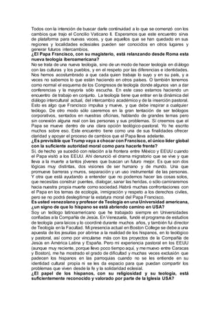 Todos con la intención de buscar darle continuidad a lo que se comenzó con los
cambios que trajo el Concilio Vaticano II. Esperamos que este encuentro sirva
de plataforma para nuevas voces, y que aquellos que se han quedado en sus
regiones y localidades eclesiales pueden ser conocidos en otros lugares y
generar futuros intercambios.
¿El Papa Francisco, con su magisterio, está relanzando desde Roma esta
nueva teología iberoamericana?
No se trata de una nueva teología, sino de un modo de hacer teología en diálogo
con las culturas y los pueblos, y en el respeto por las diferencias e identidades.
Nos hemos acostumbrado a que cada quien trabaje lo suyo y en su país, y a
veces no sabemos lo que están haciendo en otros países. O también tenemos
como normal el esquema de los Congresos de teología donde algunos van a dar
conferencias y la mayoría sólo escucha. En este caso estamos haciendo un
encuentro de trabajo en conjunto. La teología tiene que entrar en la dinámica del
diálogo intercultural actual, del intercambio académico y de la inserción pastoral.
Esto es algo que Francisco impulsa y mueve, y que debe inspirar a cualquier
teólogo. De otro modo sólo caeremos en la gran tentación de ser teólogos
corporativos, sentados en nuestras oficinas, hablando de grandes temas pero
sin conexión alguna real con las personas y sus problemas. Sí creemos que el
Papa se mueve dentro de una clara opción teológico-pastoral. Yo he escrito
muchos sobre eso. Este encuentro tiene como una de sus finalidades ofrecer
claridad y apoyar el proceso de cambios que el Papa lleva adelante.
¿Es previsible que Trump vaya a chocar con Francisco, el único líder global
con la suficiente autoridad moral como para hacerle frente?
Sí, de hecho ya sucedió con relación a la frontera entre México y EEUU cuando
el Papa visitó a los EEUU. Ahí denunció el drama migratorio que se vive y que
lleva a la muerte a tantos jóvenes que buscan un futuro mejor. Es que son dos
lógicas muy distintas, dos visiones de ser humano y de mundo. Una que
promueve barreras y muros, separación y un uso instrumental de las personas.
Y otra que está ayudando a entender que no podemos hacer las cosas solos,
que necesitas construir puentes, dialogar, sanar las heridas, o sólo caminaremos
hacia nuestra propia muerte como sociedad. Habrá muchas confrontaciones con
el Papa en los temas de ecología, inmigración y respeto a los derechos civiles,
pero se no podrá deslegitimar la estatura moral del Papa Francisco.
Es usted venezolano y profesor de Teología en una Universidad americana,
¿un signo de que lo hispano se está abriendo camino en USA?
Soy un teólogo latinoamericano que he trabajado siempre en Universidades
confiadas a la Compañía de Jesús. En Venezuela, fundé el programa de estudios
de teología para laicos y lo coordiné durante muchos años, y también fui director
de Teología en la Facultad. Mi presencia actual en Boston College se debe a una
apuesta de los jesuitas por abrirse a la realidad de los hispanos, en lo teológico
y pastoral, así como por vincularse más con los proyectos de la Compañía de
Jesús en América Latina y España. Pero mi experiencia pastoral en los EEUU
(aunque muy reciente, porque llevo poco tiempo aquí, y me muevo entre Caracas
y Boston), me ha mostrado el grado de dificultad y muchas veces exclusión que
padecen los hispanos en las parroquias cuando no se les entiende en su
identidad cultural propia ni se les da espacio para que puedan compartir los
problemas que viven desde la fe y la solidaridad eclesial.
¿El papel de los hispanos, con su religiosidad y su teología, está
suficientemente reconocido y valorado por parte de la Iglesia USA?
 