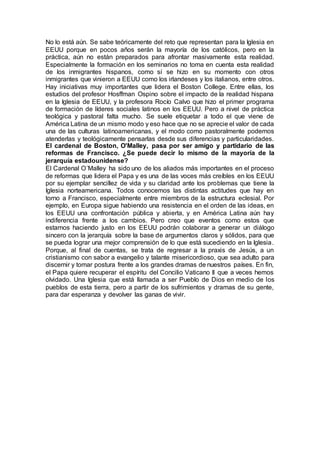No lo está aún. Se sabe teóricamente del reto que representan para la Iglesia en
EEUU porque en pocos años serán la mayoría de los católicos, pero en la
práctica, aún no están preparados para afrontar masivamente esta realidad.
Especialmente la formación en los seminarios no toma en cuenta esta realidad
de los inmigrantes hispanos, como sí se hizo en su momento con otros
inmigrantes que vinieron a EEUU como los irlandeses y los italianos, entre otros.
Hay iniciativas muy importantes que lidera el Boston College. Entre ellas, los
estudios del profesor Hosffman Ospino sobre el impacto de la realidad hispana
en la Iglesia de EEUU, y la profesora Rocío Calvo que hizo el primer programa
de formación de líderes sociales latinos en los EEUU. Pero a nivel de práctica
teológica y pastoral falta mucho. Se suele etiquetar a todo el que viene de
América Latina de un mismo modo y eso hace que no se aprecie el valor de cada
una de las culturas latinoamericanas, y el modo como pastoralmente podemos
atenderlas y teológicamente pensarlas desde sus diferencias y particularidades.
El cardenal de Boston, O'Malley, pasa por ser amigo y partidario de las
reformas de Francisco. ¿Se puede decir lo mismo de la mayoría de la
jerarquía estadounidense?
El Cardenal O´Malley ha sido uno de los aliados más importantes en el proceso
de reformas que lidera el Papa y es una de las voces más creíbles en los EEUU
por su ejemplar sencillez de vida y su claridad ante los problemas que tiene la
Iglesia norteamericana. Todos conocemos las distintas actitudes que hay en
torno a Francisco, especialmente entre miembros de la estructura eclesial. Por
ejemplo, en Europa sigue habiendo una resistencia en el orden de las ideas, en
los EEUU una confrontación pública y abierta, y en América Latina aún hay
indiferencia frente a los cambios. Pero creo que eventos como estos que
estamos haciendo justo en los EEUU podrán colaborar a generar un diálogo
sincero con la jerarquía sobre la base de argumentos claros y sólidos, para que
se pueda lograr una mejor comprensión de lo que está sucediendo en la Iglesia.
Porque, al final de cuentas, se trata de regresar a la praxis de Jesús, a un
cristianismo con sabor a evangelio y talante misericordioso, que sea adulto para
discernir y tomar postura frente a los grandes dramas de nuestros países. En fin,
el Papa quiere recuperar el espíritu del Concilio Vaticano II que a veces hemos
olvidado. Una Iglesia que está llamada a ser Pueblo de Dios en medio de los
pueblos de esta tierra, pero a partir de los sufrimientos y dramas de su gente,
para dar esperanza y devolver las ganas de vivir.
 