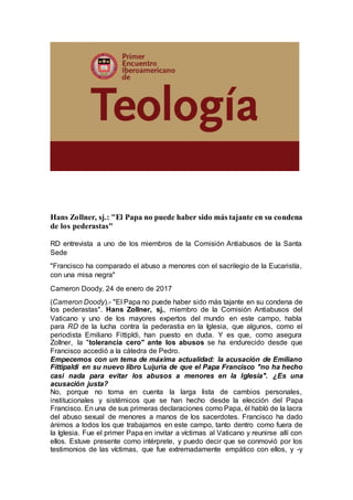Hans Zollner, sj.: "El Papa no puede haber sido más tajante en su condena
de los pederastas"
RD entrevista a uno de los miembros de la Comisión Antiabusos de la Santa
Sede
"Francisco ha comparado el abuso a menores con el sacrilegio de la Eucaristía,
con una misa negra"
Cameron Doody, 24 de enero de 2017
(Cameron Doody).- "El Papa no puede haber sido más tajante en su condena de
los pederastas". Hans Zollner, sj., miembro de la Comisión Antiabusos del
Vaticano y uno de los mayores expertos del mundo en este campo, habla
para RD de la lucha contra la pederastia en la Iglesia, que algunos, como el
periodista Emiliano Fittipldi, han puesto en duda. Y es que, como asegura
Zollner, la "tolerancia cero" ante los abusos se ha endurecido desde que
Francisco accedió a la cátedra de Pedro.
Empecemos con un tema de máxima actualidad: la acusación de Emiliano
Fittipaldi en su nuevo libro Lujuria de que el Papa Francisco "no ha hecho
casi nada para evitar los abusos a menores en la Iglesia". ¿Es una
acusación justa?
No, porque no toma en cuenta la larga lista de cambios personales,
institucionales y sistémicos que se han hecho desde la elección del Papa
Francisco. En una de sus primeras declaraciones como Papa, él habló de la lacra
del abuso sexual de menores a manos de los sacerdotes. Francisco ha dado
ánimos a todos los que trabajamos en este campo, tanto dentro como fuera de
la Iglesia. Fue el primer Papa en invitar a víctimas al Vaticano y reunirse allí con
ellos. Estuve presente como intérprete, y puedo decir que se conmovió por los
testimonios de las víctimas, que fue extremadamente empático con ellos, y -y
 