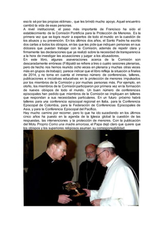 eso lo sé por las propias víctimas-, que les brindó mucho apoyo. Aquel encuentro
cambió la vida de esas personas.
A nivel institucional, el paso más importante de Francisco ha sido el
establecimiento de la Comisión Pontificia para la Protección de Menores. Es la
primera vez que se logra reunir a expertos de todo el mundo en la cuestión de
los abusos y su prevención. En los últimos dos años, el Santo Padre ha escrito
dos cartas a todos los obispos, en las que les pide que indiquen personas en sus
diócesis que puedan trabajar con la Comisión, además de repetir clara y
firmamente las declaraciones que ya realizó sobre la necesidad de transparencia
a la hora de investigar las acusaciones y juzgar a los abusadores.
En este libro, algunas aseveraciones acerca de la Comisión son
descaradamente erróneas (Fittipaldi se refiere a tres o cuatro sesiones plenarias,
pero de hecho nos hemos reunido ocho veces en plenaria y muchas otras veces
más en grupos de trabajo); parece indicar que el libro refleja la situación a finales
de 2014, y no toma en cuenta el inmenso número de conferencias, talleres,
publicaciones e iniciativas educativas en la protección de menores impulsados
por los miembros de la Comisión y por muchas personas más. Por ejemplo, en
otoño, los miembros de la Comisiónparticiparon por primera vez en la formación
de nuevos obispos de todo el mundo. Un buen número de conferencias
episcopales han pedido que miembros de la Comisión se impliquen en talleres
que respondan a sus necesidades particulares. En un futuro próximo habrá
talleres para una conferencia episcopal regional en Italia, para la Conferencia
Episcopal de Colombia, para la Federación de Conferencias Episcopales de
Asia, y para la Conferencia Episcopal del Pacífico.
Hay mucho camino por recorrer, pero lo que ha ido sucediendo en los últimos
cinco años ha puesto en la agenda de la Iglesia global la cuestión de las
respuestas, las intervenciones y la protección de menores. Con la publicación
del Motu Proprio Como una madre amorosa, el Papa dejó claro que quiere que
los obispos y los superiores religiosos asuman su corresponsabilidad.
 