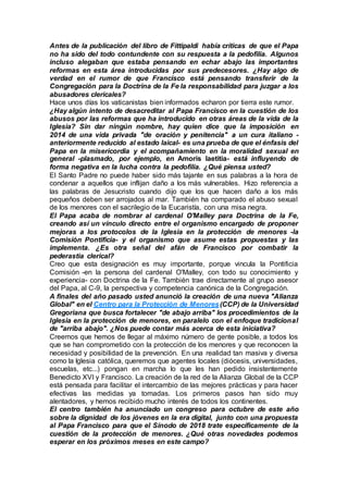 Antes de la publicación del libro de Fittipaldi había críticas de que el Papa
no ha sido del todo contundente con su respuesta a la pedofilia. Algunos
incluso alegaban que estaba pensando en echar abajo las importantes
reformas en esta área introducidas por sus predecesores. ¿Hay algo de
verdad en el rumor de que Francisco está pensando transferir de la
Congregación para la Doctrina de la Fe la responsabilidad para juzgar a los
abusadores clericales?
Hace unos días los vaticanistas bien informados echaron por tierra este rumor.
¿Hay algún intento de desacreditar al Papa Francisco en la cuestión de los
abusos por las reformas que ha introducido en otras áreas de la vida de la
Iglesia? Sin dar ningún nombre, hay quien dice que la imposición en
2014 de una vida privada "de oración y penitencia" a un cura italiano -
anteriormente reducido al estado laical- es una prueba de que el énfasis del
Papa en la misericordia y el acompañamiento en la moralidad sexual en
general -plasmado, por ejemplo, en Amoris laetitia- está influyendo de
forma negativa en la lucha contra la pedofilia. ¿Qué piensa usted?
El Santo Padre no puede haber sido más tajante en sus palabras a la hora de
condenar a aquellos que inflijan daño a los más vulnerables. Hizo referencia a
las palabras de Jesucristo cuando dijo que los que hacen daño a los más
pequeños deben ser arrojados al mar. También ha comparado el abuso sexual
de los menores con el sacrilegio de la Eucaristía, con una misa negra.
El Papa acaba de nombrar al cardenal O'Malley para Doctrina de la Fe,
creando así un vínculo directo entre el organismo encargado de proponer
mejoras a los protocolos de la Iglesia en la protección de menores -la
Comisión Pontifícia- y el organismo que asume estas propuestas y las
implementa. ¿Es otra señal del afán de Francisco por combatir la
pederastia clerical?
Creo que esta designación es muy importante, porque vincula la Pontificia
Comisión -en la persona del cardenal O'Malley, con todo su conocimiento y
experiencia- con Doctrina de la Fe. También trae directamente al grupo asesor
del Papa, al C-9, la perspectiva y competencia canónica de la Congregación.
A finales del año pasado usted anunció la creación de una nueva "Alianza
Global" en el Centro para la Protección de Menores(CCP) de la Universidad
Gregoriana que busca fortalecer "de abajo arriba" los procedimientos de la
Iglesia en la protección de menores, en paralelo con el enfoque tradicional
de "arriba abajo". ¿Nos puede contar más acerca de esta iniciativa?
Creemos que hemos de llegar al máximo número de gente posible, a todos los
que se han comprometido con la protección de los menores y que reconocen la
necesidad y posibilidad de la prevención. En una realidad tan masiva y diversa
como la Iglesia católica, queremos que agentes locales (diócesis, universidades,
escuelas, etc...) pongan en marcha lo que les han pedido insistentemente
Benedicto XVI y Francisco. La creación de la red de la Alianza Global de la CCP
está pensada para facilitar el intercambio de las mejores prácticas y para hacer
efectivas las medidas ya tomadas. Los primeros pasos han sido muy
alentadores, y hemos recibido mucho interés de todos los continentes.
El centro también ha anunciado un congreso para octubre de este año
sobre la dignidad de los jóvenes en la era digital, junto con una propuesta
al Papa Francisco para que el Sínodo de 2018 trate específicamente de la
cuestión de la protección de menores. ¿Qué otras novedades podemos
esperar en los próximos meses en este campo?
 